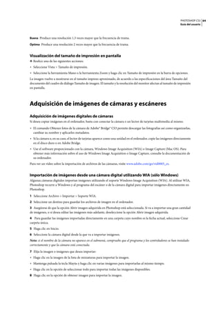 PHOTOSHOP CS3
Guía del usuario
64
Buena Produce una resolución 1,5 veces mayor que la frecuencia de trama.
Óptima Produce una resolución 2 veces mayor que la frecuencia de trama.
Visualización del tamaño de impresión en pantalla
❖ Realice una de las siguientes acciones:
• Seleccione Vista > Tamaño de impresión.
• Seleccione la herramienta Mano o la herramienta Zoom y haga clic en Tamaño de impresión en la barra de opciones.
La imagen vuelve a mostrarse en el tamaño impreso aproximado, de acuerdo a las especificaciones del área Tamaño del
documento del cuadro de diálogo Tamaño de imagen. El tamaño y la resolución del monitor afectan al tamaño de impresión
en pantalla.
Adquisición de imágenes de cámaras y escáneres
Adquisición de imágenes digitales de cámaras
Si desea copiar imágenes en el ordenador, basta con conectar la cámara o un lector de tarjetas multimedia al mismo.
• El comando Obtener fotos de la cámara de Adobe® Bridge® CS3 permite descargar las fotografías así como organizarlas,
cambiar su nombre y aplicarles metadatos.
• Si la cámara o, en su caso, el lector de tarjetas aparece como una unidad en el ordenador, copie las imágenes directamente
en el disco duro o en Adobe Bridge.
• Use el software proporcionado con la cámara, Windows Image Acquisition (WIA) o Image Capture (Mac OS). Para
obtener más información sobre el uso de Windows Image Acquisition o Image Capture, consulte la documentación de
su ordenador.
Para ver un vídeo sobre la importación de archivos de las cámaras, visite www.adobe.com/go/vid0005_es.
Importación de imágenes desde una cámara digital utilizando WIA (sólo Windows)
Algunas cámaras digitales importan imágenes utilizando el soporte Windows Image Acquisition (WIA). Al utilizar WIA,
Photoshop recurre a Windows y al programa del escáner o de la cámara digital para importar imágenes directamente en
Photoshop.
1 Seleccione Archivo > Importar > Soporte WIA.
2 Seleccione un destino para guardar los archivos de imagen en el ordenador.
3 Asegúrese de que la opción Abrir imagen adquirida en Photoshop está seleccionada. Si va a importar una gran cantidad
de imágenes, o si desea editar las imágenes más adelante, deseleccione la opción Abrir imagen adquirida.
4 Para guardar las imágenes importadas directamente en una carpeta cuyo nombre es la fecha actual, seleccione Crear
carpeta única.
5 Haga clic en Inicio.
6 Seleccione la cámara digital desde la que va a importar imágenes.
Nota: si el nombre de la cámara no aparece en el submenú, compruebe que el programa y los controladores se han instalado
correctamente y que la cámara está conectada.
7 Elija la imagen o imágenes que desea importar:
• Haga clic en la imagen de la lista de miniaturas para importar la imagen.
• Mantenga pulsada la tecla Mayús y haga clic en varias imágenes para importarlas al mismo tiempo.
• Haga clic en la opción de seleccionar todo para importar todas las imágenes disponibles.
8 Haga clic en la opción de obtener imagen para importar la imagen.
 