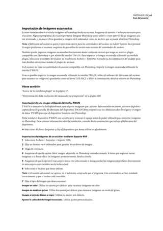 PHOTOSHOP CS3
Guía del usuario
65
Importación de imágenes escaneadas
Existen varios modos de trasladar imágenes a Photoshop desde un escáner. Asegúrese de instalar el software necesario para
el escáner. Algunos programas de escáner permiten designar Photoshop como editor o visor externo de las imágenes una
vez terminado el escaneo. Otros guardan la imagen en el ordenador como un archivo que se puede abrir con Photoshop.
Nota: el fabricante del escáner es quien proporciona soporte para los controladores del escáner, no Adobe® Systems Incorporated.
Si surgen problemas al escanear, asegúrese de que utiliza la versión más reciente del controlador del escáner.
También puede importar imágenes escaneadas directamente desde cualquier escáner que tenga un módulo plugin
compatible con Photoshop o que admita la interfaz TWAIN. Para importar la imagen escaneada utilizando un módulo
plugin, seleccione el nombre del escáner en el submenú Archivo > Importar. Consulte la documentación del escáner para
más detalles sobre cómo instalar el plugin del escáner.
Si el escáner no tiene un controlador de escáner compatible con Photoshop, importe la imagen escaneada utilizando la
interfaz TWAIN.
Si no es posible importar la imagen escaneada utilizando la interfaz TWAIN, utilice el software del fabricante del escáner
para escanear las imágenes y guardarlas como archivos TIFF, PICT o BMP. A continuación, abra los archivos en Photoshop.
Véase también
“Acerca de los módulos plugin” en la página 47
“Determinación de la resolución del escaneado para impresión” en la página 468
Importación de una imagen utilizando la interfaz TWAIN
TWAIN es una interfaz multiplataforma para adquirir imágenes que capturan determinados escáneres, cámaras digitales y
capturadores de pantalla. El fabricante del dispositivo TWAIN debe proporcionar un Administrador de origen y el origen
de datos TWAIN para que el dispositivo funcione con Photoshop.
Debe instalar el dispositivo TWAIN con su software y reiniciar el equipo antes de poder utilizarlo para importar imágenes
en Photoshop. Para obtener información sobre la instalación, consulte la documentación que incluye el fabricante del
dispositivo.
❖ Seleccione Archivo> Importar y elija el dispositivo que desea utilizar en el submenú.
Importación de imágenes de un escáner mediante Soporte WIA
1 Seleccione Archivo > Importar > Soporte WIA.
2 Elija un destino en el ordenador para guardar los archivos de imagen.
3 Haga clic en Inicio.
4 Asegúrese de que la opción Abrir imagen adquirida en Photoshop está seleccionada. Si tiene que importar varias
imágenes o si desea editar las imágenes posteriormente, deselecciónela.
5 Asegúrese de que la opción Crear carpeta única está seleccionada si desea guardar las imágenes importadas directamente
en una carpeta cuyo nombre sea la fecha actual.
6 Seleccione el escáner que desea utilizar.
Nota: si el nombre del escáner no aparece en el submenú, compruebe que el programa y los controladores se han instalado
correctamente y que el escáner está conectado.
7 Elija el tipo de imagen que desea escanear:
Imagen en color Utiliza los ajustes por defecto para escanear imágenes en color.
Imagen en escala de grises Utiliza los ajustes por defecto para escanear imágenes en escala de grises.
Imagen o texto en blanco y negro Utiliza los ajustes por defecto.
Ajustar la calidad de la imagen escaneada Utiliza ajustes personalizados.
 