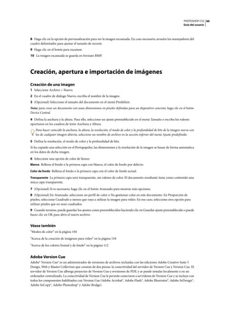 PHOTOSHOP CS3
Guía del usuario
66
8 Haga clic en la opción de previsualización para ver la imagen escaneada. En caso necesario, arrastre los manejadores del
cuadro delimitador para ajustar el tamaño de recorte.
9 Haga clic en el botón para escanear.
10 La imagen escaneada se guarda en formato BMP.
Creación, apertura e importación de imágenes
Creación de una imagen
1 Seleccione Archivo > Nuevo.
2 En el cuadro de diálogo Nuevo, escriba el nombre de la imagen.
3 (Opcional) Seleccione el tamaño del documento en el menú Predefinir.
Nota: para crear un documento con unas dimensiones en píxeles definidas para un dispositivo concreto, haga clic en el botón
Device Central.
4 Defina la anchura y la altura. Para ello, seleccione un ajuste preestablecido en el menú Tamaño o escriba los valores
oportunos en los cuadros de texto Anchura y Altura.
Para hacer coincidir la anchura, la altura, la resolución, el modo de color y la profundidad de bits de la imagen nueva con
los de cualquier imagen abierta, seleccione un nombre de archivo en la sección inferior del menú Ajuste predefinido.
5 Defina la resolución, el modo de color y la profundidad de bits.
Si ha copiado una selección en el Portapapeles, las dimensiones y la resolución de la imagen se basan de forma automática
en los datos de dicha imagen.
6 Seleccione una opción de color de lienzo:
Blanco Rellena el fondo o la primera capa con blanco, el color de fondo por defecto.
Color de fondo Rellena el fondo o la primera capa con el color de fondo actual.
Transparente La primera capa será transparente, sin valores de color. El documento resultante tiene como contenido una
única capa transparente.
7 (Opcional) Si es necesario, haga clic en el botón Avanzado para mostrar más opciones.
8 (Opcional) En Avanzado, seleccione un perfil de color o No gestionar color en este documento. En Proporción de
píxeles, seleccione Cuadrado a menos que vaya a utilizar la imagen para vídeo. En ese caso, seleccione otra opción para
utilizar píxeles que no sean cuadrados.
9 Cuando termine, puede guardar los ajustes como preestablecidos haciendo clic en Guardar ajuste preestablecido o puede
hacer clic en OK para abrir el nuevo archivo.
Véase también
“Modos de color” en la página 104
“Acerca de la creación de imágenes para vídeo” en la página 518
“Acerca de los colores frontal y de fondo” en la página 112
Adobe Version Cue
Adobe® Version Cue® es un administrador de versiones de archivos incluidas con las ediciones Adobe Creative Suite 3
Design, Web y Master Collection que constan de dos piezas: la conectividad del servidor de Version Cue y Version Cue. El
servidor de Version Cue alberga proyectos de Version Cue y revisiones de PDF, y se puede instalar localmente o en un
ordenador centralizado. La conectividad de Version Cue le permite conectarse a servidores de Version Cue y se incluye con
todos los componentes habilitados con Version Cue (Adobe Acrobat®, Adobe Flash®, Adobe Illustrator®, Adobe InDesign®,
Adobe InCopy®, Adobe Photoshop® y Adobe Bridge).
 