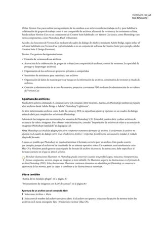 PHOTOSHOP CS3
Guía del usuario
67
Utilice Version Cue para realizar un seguimiento de los cambios a un archivo conforme trabaja en él, y para habilitar la
colaboración de grupos de trabajo como el uso compartido de archivos, el control de versiones y las revisiones en línea.
Puede utilizar Version Cue en un componente de Creative Suite habilitado con Version Cue único, como Photoshop, o en
varios componentes, como Photoshop, Flash e Illustrator.
Accede a las funciones de Version Cue mediante el cuadro de diálogo de Adobe o mediante Adobe Bridge, según utilice el
software habilitado con Version Cue y si ha instalado o no un conjunto de software de Creative Suite (por ejemplo, Adobe
Creative Suite 3 Design Premium).
Version Cue gestiona las siguientes tareas:
• Creación de versiones de sus archivos
• Activación de la colaboración de grupos de trabajo (uso compartido de archivos, control de versiones, la capacidad de
proteger y desproteger archivos)
• Organización de los archivos en proyectos privados o compartidos
• Suministro de miniaturas para examinar y ver archivos
• Organización de datos de manera que vea y busque en la información de archivos, comentarios de versiones y estado de
archivos.
• Creación y administración de acceso de usuarios, proyectos y revisiones PDF mediante la administración de servidores
de Version Cue
Apertura de archivos
Puede abrir archivos utilizando el comando Abrir y el comando Abrir recientes. Además, en Photoshop, también se pueden
abrir archivos desde Adobe Bridge o Adobe® Photoshop® Lightroom™.
Al abrir determinados archivos como RAW de cámara y PDF, se especifican ajustes y opciones en un cuadro de diálogo
antes de abrir por completo los archivos en Photoshop.
Además de las imágenes sin movimiento, los usuarios de Photoshop® CS3 Extended pueden abrir y editar archivos de
secuencia de vídeo e imágenes. Para obtener más información, consulte “Importación de archivos de vídeo y secuencias de
imágenes (Photoshop Extended)” en la página 523.
Nota: Photoshop usa módulos plugin para abrir e importar numerosos formatos de archivo. Si un formato de archivo no
aparece en el cuadro de diálogo Abrir ni en el submenú Archivo > Importar, posiblemente sea necesario instalar el módulo
plugin del formato.
A veces, es posible que Photoshop no pueda determinar el formato correcto para un archivo. Esto puede ocurrir,
por ejemplo, porque el archivo se ha transferido de un sistema operativo a otro. En ocasiones, una transferencia entre
Mac OS y Windows puede generar una etiqueta de formato de archivo incorrecta. En estos casos, debe especificar el
formato correcto en el que se abre el archivo.
Al incluir ilustraciones Illustrator en Photoshop, puede conservar (cuando sea posible) capas, máscaras, transparencias,
formas compuestas, sectores, mapas de imágenes y texto editable. En Illustrator, exporte las ilustraciones en el formato de
archivo Photoshop (PSD). Si las ilustraciones Illustrator contienen elementos no admitidos por Photoshop, se conserva la
apariencia de las mismas, pero las capas se combinan y las ilustraciones se rasterizan.
Véase también
“Acerca de los módulos plugin” en la página 47
“Procesamiento de imágenes con RAW de cámara” en la página 83
Apertura de un archivo con el comando Abrir
1 Seleccione Archivo > Abrir.
2 Seleccione el nombre del archivo que desea abrir. Si el archivo no aparece, seleccione la opción de mostrar todos los
archivos en el menú emergente Tipo (Windows) o Activar (Mac OS).
 