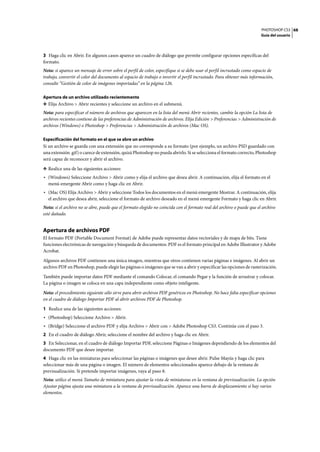 PHOTOSHOP CS3
Guía del usuario
68
3 Haga clic en Abrir. En algunos casos aparece un cuadro de diálogo que permite configurar opciones específicas del
formato.
Nota: si aparece un mensaje de error sobre el perfil de color, especifique si se debe usar el perfil incrustado como espacio de
trabajo, convertir el color del documento al espacio de trabajo o invertir el perfil incrustado. Para obtener más información,
consulte “Gestión de color de imágenes importadas” en la página 126.
Apertura de un archivo utilizado recientemente
❖ Elija Archivo > Abrir recientes y seleccione un archivo en el submenú.
Nota: para especificar el número de archivos que aparecen en la lista del menú Abrir recientes, cambie la opción La lista de
archivos recientes contiene de las preferencias de Administración de archivos. Elija Edición > Preferencias > Administración de
archivos (Windows) o Photoshop > Preferencias > Administración de archivos (Mac OS).
Especificación del formato en el que se abre un archivo
Si un archivo se guarda con una extensión que no corresponde a su formato (por ejemplo, un archivo PSD guardado con
una extensión .gif) o carece de extensión, quizá Photoshop no pueda abrirlo. Si se selecciona el formato correcto, Photoshop
será capaz de reconocer y abrir el archivo.
❖ Realice una de las siguientes acciones:
• (Windows) Seleccione Archivo > Abrir como y elija el archivo que desea abrir. A continuación, elija el formato en el
menú emergente Abrir como y haga clic en Abrir.
• (Mac OS) Elija Archivo > Abrir y seleccione Todos los documentos en el menú emergente Mostrar. A continuación, elija
el archivo que desea abrir, seleccione el formato de archivo deseado en el menú emergente Formato y haga clic en Abrir.
Nota: si el archivo no se abre, puede que el formato elegido no coincida con el formato real del archivo o puede que el archivo
esté dañado.
Apertura de archivos PDF
El formato PDF (Portable Document Format) de Adobe puede representar datos vectoriales y de mapa de bits. Tiene
funciones electrónicas de navegación y búsqueda de documentos. PDF es el formato principal en Adobe Illustrator y Adobe
Acrobat.
Algunos archivos PDF contienen una única imagen, mientras que otros contienen varias páginas e imágenes. Al abrir un
archivo PDF en Photoshop, puede elegir las páginas o imágenes que se van a abrir y especificar las opciones de rasterización.
También puede importar datos PDF mediante el comando Colocar, el comando Pegar y la función de arrastrar y colocar.
La página o imagen se coloca en una capa independiente como objeto inteligente.
Nota: el procedimiento siguiente sólo sirve para abrir archivos PDF genéricos en Photoshop. No hace falta especificar opciones
en el cuadro de diálogo Importar PDF al abrir archivos PDF de Photoshop.
1 Realice una de las siguientes acciones:
• (Photoshop) Seleccione Archivo > Abrir.
• (Bridge) Seleccione el archivo PDF y elija Archivo > Abrir con > Adobe Photoshop CS3. Continúe con el paso 3.
2 En el cuadro de diálogo Abrir, seleccione el nombre del archivo y haga clic en Abrir.
3 En Seleccionar, en el cuadro de diálogo Importar PDF, seleccione Páginas o Imágenes dependiendo de los elementos del
documento PDF que desee importar.
4 Haga clic en las miniaturas para seleccionar las páginas o imágenes que desee abrir. Pulse Mayús y haga clic para
seleccionar más de una página o imagen. El número de elementos seleccionados aparece debajo de la ventana de
previsualización. Si pretende importar imágenes, vaya al paso 8.
Nota: utilice el menú Tamaño de miniatura para ajustar la vista de miniaturas en la ventana de previsualización. La opción
Ajustar página ajusta una miniatura a la ventana de previsualización. Aparece una barra de desplazamiento si hay varios
elementos.
 