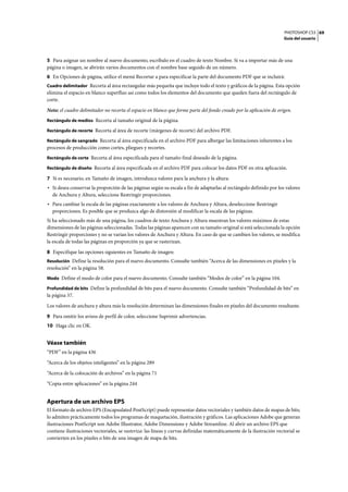 PHOTOSHOP CS3
Guía del usuario
69
5 Para asignar un nombre al nuevo documento, escríbalo en el cuadro de texto Nombre. Si va a importar más de una
página o imagen, se abrirán varios documentos con el nombre base seguido de un número.
6 En Opciones de página, utilice el menú Recortar a para especificar la parte del documento PDF que se incluirá:
Cuadro delimitador Recorta al área rectangular más pequeña que incluye todo el texto y gráficos de la página. Esta opción
elimina el espacio en blanco superfluo así como todos los elementos del documento que queden fuera del rectángulo de
corte.
Nota: el cuadro delimitador no recorta el espacio en blanco que forme parte del fondo creado por la aplicación de origen.
Rectángulo de medios Recorta al tamaño original de la página.
Rectángulo de recorte Recorta al área de recorte (márgenes de recorte) del archivo PDF.
Rectángulo de sangrado Recorta al área especificada en el archivo PDF para albergar las limitaciones inherentes a los
procesos de producción como cortes, pliegues y recortes.
Rectángulo de corte Recorta al área especificada para el tamaño final deseado de la página.
Rectángulo de diseño Recorta al área especificada en el archivo PDF para colocar los datos PDF en otra aplicación.
7 Si es necesario, en Tamaño de imagen, introduzca valores para la anchura y la altura:
• Si desea conservar la proporción de las páginas según su escala a fin de adaptarlas al rectángulo definido por los valores
de Anchura y Altura, seleccione Restringir proporciones.
• Para cambiar la escala de las páginas exactamente a los valores de Anchura y Altura, deseleccione Restringir
proporciones. Es posible que se produzca algo de distorsión al modificar la escala de las páginas.
Si ha seleccionado más de una página, los cuadros de texto Anchura y Altura muestran los valores máximos de estas
dimensiones de las páginas seleccionadas. Todas las páginas aparecen con su tamaño original si está seleccionada la opción
Restringir proporciones y no se varían los valores de Anchura y Altura. En caso de que se cambien los valores, se modifica
la escala de todas las páginas en proporción ya que se rasterizan.
8 Especifique las opciones siguientes en Tamaño de imagen:
Resolución Define la resolución para el nuevo documento. Consulte también “Acerca de las dimensiones en píxeles y la
resolución” en la página 58.
Modo Define el modo de color para el nuevo documento. Consulte también “Modos de color” en la página 104.
Profundidad de bits Define la profundidad de bits para el nuevo documento. Consulte también “Profundidad de bits” en
la página 57.
Los valores de anchura y altura más la resolución determinan las dimensiones finales en píxeles del documento resultante.
9 Para omitir los avisos de perfil de color, seleccione Suprimir advertencias.
10 Haga clic en OK.
Véase también
“PDF” en la página 436
“Acerca de los objetos inteligentes” en la página 289
“Acerca de la colocación de archivos” en la página 71
“Copia entre aplicaciones” en la página 244
Apertura de un archivo EPS
El formato de archivo EPS (Encapsulated PostScript) puede representar datos vectoriales y también datos de mapas de bits;
lo admiten prácticamente todos los programas de maquetación, ilustración y gráficos. Las aplicaciones Adobe que generan
ilustraciones PostScript son Adobe Illustrator, Adobe Dimensions y Adobe Streamline. Al abrir un archivo EPS que
contiene ilustraciones vectoriales, se rasteriza: las líneas y curvas definidas matemáticamente de la ilustración vectorial se
convierten en los píxeles o bits de una imagen de mapa de bits.
 