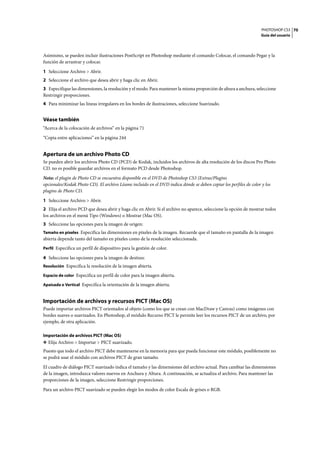 PHOTOSHOP CS3
Guía del usuario
70
Asimismo, se pueden incluir ilustraciones PostScript en Photoshop mediante el comando Colocar, el comando Pegar y la
función de arrastrar y colocar.
1 Seleccione Archivo > Abrir.
2 Seleccione el archivo que desea abrir y haga clic en Abrir.
3 Especifique las dimensiones, la resolución y el modo. Para mantener la misma proporción de altura a anchura, seleccione
Restringir proporciones.
4 Para minimizar las líneas irregulares en los bordes de ilustraciones, seleccione Suavizado.
Véase también
“Acerca de la colocación de archivos” en la página 71
“Copia entre aplicaciones” en la página 244
Apertura de un archivo Photo CD
Se pueden abrir los archivos Photo CD (PCD) de Kodak, incluidos los archivos de alta resolución de los discos Pro Photo
CD. no es posible guardar archivos en el formato PCD desde Photoshop.
Nota: el plugin de Photo CD se encuentra disponible en el DVD de Photoshop CS3 (Extras/Plugins
opcionales/Kodak Photo CD). El archivo Léame incluido en el DVD indica dónde se deben copiar los perfiles de color y los
plugins de Photo CD.
1 Seleccione Archivo > Abrir.
2 Elija el archivo PCD que desea abrir y haga clic en Abrir. Si el archivo no aparece, seleccione la opción de mostrar todos
los archivos en el menú Tipo (Windows) o Mostrar (Mac OS).
3 Seleccione las opciones para la imagen de origen:
Tamaño en píxeles Especifica las dimensiones en píxeles de la imagen. Recuerde que el tamaño en pantalla de la imagen
abierta depende tanto del tamaño en píxeles como de la resolución seleccionada.
Perfil Especifica un perfil de dispositivo para la gestión de color.
4 Seleccione las opciones para la imagen de destino:
Resolución Especifica la resolución de la imagen abierta.
Espacio de color Especifica un perfil de color para la imagen abierta.
Apaisada o Vertical Especifica la orientación de la imagen abierta.
Importación de archivos y recursos PICT (Mac OS)
Puede importar archivos PICT orientados al objeto (como los que se crean con MacDraw y Canvas) como imágenes con
bordes suaves o suavizados. En Photoshop, el módulo Recurso PICT le permite leer los recursos PICT de un archivo, por
ejemplo, de otra aplicación.
Importación de archivos PICT (Mac OS)
❖ Elija Archivo > Importar > PICT suavizado.
Puesto que todo el archivo PICT debe mantenerse en la memoria para que pueda funcionar este módulo, posiblemente no
se podrá usar el módulo con archivos PICT de gran tamaño.
El cuadro de diálogo PICT suavizado indica el tamaño y las dimensiones del archivo actual. Para cambiar las dimensiones
de la imagen, introduzca valores nuevos en Anchura y Altura. A continuación, se actualiza el archivo. Para mantener las
proporciones de la imagen, seleccione Restringir proporciones.
Para un archivo PICT suavizado se pueden elegir los modos de color Escala de grises o RGB.
 