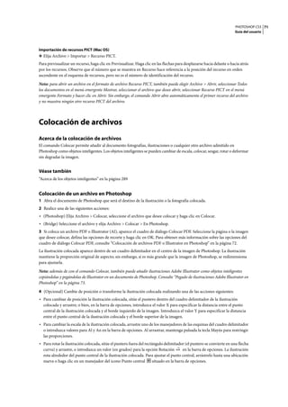 PHOTOSHOP CS3
Guía del usuario
71
Importación de recursos PICT (Mac OS)
❖ Elija Archivo > Importar > Recurso PICT.
Para previsualizar un recurso, haga clic en Previsualizar. Haga clic en las flechas para desplazarse hacia delante o hacia atrás
por los recursos. Observe que el número que se muestra en Recurso hace referencia a la posición del recurso en orden
ascendente en el esquema de recursos, pero no es el número de identificación del recurso.
Nota: para abrir un archivo en el formato de archivo Recurso PICT, también puede elegir Archivo > Abrir, seleccionar Todos
los documentos en el menú emergente Mostrar, seleccionar el archivo que desee abrir, seleccionar Recurso PICT en el menú
emergente Formato y hacer clic en Abrir. Sin embargo, el comando Abrir abre automáticamente el primer recurso del archivo
y no muestra ningún otro recurso PICT del archivo.
Colocación de archivos
Acerca de la colocación de archivos
El comando Colocar permite añadir al documento fotografías, ilustraciones o cualquier otro archivo admitido en
Photoshop como objetos inteligentes. Los objetos inteligentes se pueden cambiar de escala, colocar, sesgar, rotar o deformar
sin degradar la imagen.
Véase también
“Acerca de los objetos inteligentes” en la página 289
Colocación de un archivo en Photoshop
1 Abra el documento de Photoshop que será el destino de la ilustración o la fotografía colocada.
2 Realice una de las siguientes acciones:
• (Photoshop) Elija Archivo > Colocar, seleccione el archivo que desee colocar y haga clic en Colocar.
• (Bridge) Seleccione el archivo y elija Archivo > Colocar > En Photoshop.
3 Si coloca un archivo PDF o Illustrator (AI), aparece el cuadro de diálogo Colocar PDF. Seleccione la página o la imagen
que desee colocar, defina las opciones de recorte y haga clic en OK. Para obtener más información sobre las opciones del
cuadro de diálogo Colocar PDF, consulte “Colocación de archivos PDF o Illustrator en Photoshop” en la página 72.
La ilustración colocada aparece dentro de un cuadro delimitador en el centro de la imagen de Photoshop. La ilustración
mantiene la proporción original de aspecto; sin embargo, si es más grande que la imagen de Photoshop, se redimensiona
para ajustarla.
Nota: además de con el comando Colocar, también puede añadir ilustraciones Adobe Illustrator como objetos inteligentes
copiándolas y pegándolas de Illustrator en un documento de Photoshop. Consulte “Pegado de ilustraciones Adobe Illustrator en
Photoshop” en la página 73.
4 (Opcional) Cambie de posición o transforme la ilustración colocada realizando una de las acciones siguientes:
• Para cambiar de posición la ilustración colocada, sitúe el puntero dentro del cuadro delimitador de la ilustración
colocada y arrastre; o bien, en la barra de opciones, introduzca el valor X para especificar la distancia entre el punto
central de la ilustración colocada y el borde izquierdo de la imagen. Introduzca el valor Y para especificar la distancia
entre el punto central de la ilustración colocada y el borde superior de la imagen.
• Para cambiar la escala de la ilustración colocada, arrastre uno de los manejadores de las esquinas del cuadro delimitador
o introduzca valores para Al y An en la barra de opciones. Al arrastrar, mantenga pulsada la tecla Mayús para restringir
las proporciones.
• Para rotar la ilustración colocada, sitúe el puntero fuera del rectángulo delimitador (el puntero se convierte en una flecha
curva) y arrastre, o introduzca un valor (en grados) para la opción Rotación en la barra de opciones. La ilustración
rota alrededor del punto central de la ilustración colocada. Para ajustar el punto central, arrástrelo hasta una ubicación
nueva o haga clic en un manejador del icono Punto central situado en la barra de opciones.
 