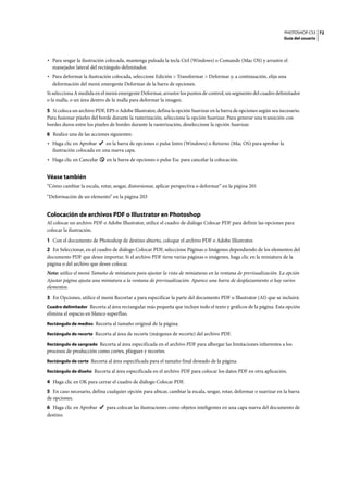 PHOTOSHOP CS3
Guía del usuario
72
• Para sesgar la ilustración colocada, mantenga pulsada la tecla Ctrl (Windows) o Comando (Mac OS) y arrastre el
manejador lateral del rectángulo delimitador.
• Para deformar la ilustración colocada, seleccione Edición > Transformar > Deformar y, a continuación, elija una
deformación del menú emergente Deformar de la barra de opciones.
Si selecciona A medida en el menú emergente Deformar, arrastre los puntos de control, un segmento del cuadro delimitador
o la malla, o un área dentro de la malla para deformar la imagen.
5 Si coloca un archivo PDF, EPS o Adobe Illustrator, defina la opción Suavizar en la barra de opciones según sea necesario.
Para fusionar píxeles del borde durante la rasterización, seleccione la opción Suavizar. Para generar una transición con
bordes duros entre los píxeles de bordes durante la rasterización, deseleccione la opción Suavizar.
6 Realice una de las acciones siguientes:
• Haga clic en Aprobar en la barra de opciones o pulse Intro (Windows) o Retorno (Mac OS) para aprobar la
ilustración colocada en una nueva capa.
• Haga clic en Cancelar en la barra de opciones o pulse Esc para cancelar la colocación.
Véase también
“Cómo cambiar la escala, rotar, sesgar, distorsionar, aplicar perspectiva o deformar” en la página 201
“Deformación de un elemento” en la página 203
Colocación de archivos PDF o Illustrator en Photoshop
Al colocar un archivo PDF o Adobe Illustrator, utilice el cuadro de diálogo Colocar PDF para definir las opciones para
colocar la ilustración.
1 Con el documento de Photoshop de destino abierto, coloque el archivo PDF o Adobe Illustrator.
2 En Seleccionar, en el cuadro de diálogo Colocar PDF, seleccione Páginas o Imágenes dependiendo de los elementos del
documento PDF que desee importar. Si el archivo PDF tiene varias páginas o imágenes, haga clic en la miniatura de la
página o del archivo que desee colocar.
Nota: utilice el menú Tamaño de miniatura para ajustar la vista de miniaturas en la ventana de previsualización. La opción
Ajustar página ajusta una miniatura a la ventana de previsualización. Aparece una barra de desplazamiento si hay varios
elementos.
3 En Opciones, utilice el menú Recortar a para especificar la parte del documento PDF o Illustrator (AI) que se incluirá:
Cuadro delimitador Recorta al área rectangular más pequeña que incluye todo el texto y gráficos de la página. Esta opción
elimina el espacio en blanco superfluo.
Rectángulo de medios Recorta al tamaño original de la página.
Rectángulo de recorte Recorta al área de recorte (márgenes de recorte) del archivo PDF.
Rectángulo de sangrado Recorta al área especificada en el archivo PDF para albergar las limitaciones inherentes a los
procesos de producción como cortes, pliegues y recortes.
Rectángulo de corte Recorta al área especificada para el tamaño final deseado de la página.
Rectángulo de diseño Recorta al área especificada en el archivo PDF para colocar los datos PDF en otra aplicación.
4 Haga clic en OK para cerrar el cuadro de diálogo Colocar PDF.
5 En caso necesario, defina cualquier opción para ubicar, cambiar la escala, sesgar, rotar, deformar o suavizar en la barra
de opciones.
6 Haga clic en Aprobar para colocar las ilustraciones como objetos inteligentes en una capa nueva del documento de
destino.
 