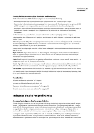 PHOTOSHOP CS3
Guía del usuario
73
Pegado de ilustraciones Adobe Illustrator en Photoshop
Puede copiar ilustraciones Adobe Illustrator y pegarlas en un documento de Photoshop.
1 En Adobe Illustrator, especifique las preferencias de comportamiento de la función de copiar y pegar:
• Para rasterizar la ilustración automáticamente al pegarla en un documento de Photoshop, desactive las opciones de PDF
y AICB (sin soporte para transparencia) en las preferencias de Administración de archivos y Portapapeles.
• Para pegar la ilustración como un objeto inteligente, una imagen rasterizada, un trazado o una capa de formas, active las
opciones de PDF y AICB (sin soporte para transparencia) en las preferencias de Administración de archivos y
Portapapeles.
2 Abra un archivo en Adobe Illustrator, seleccione la ilustración que desea copiar y elija Edición > Copiar.
3 En Photoshop, abra el documento en el que desea pegar la ilustración Adobe Illustrator y, a continuación, seleccione
Edición > Pegar.
Nota: si las opciones de PDF y AICB (sin soporte para transparencia) están desactivadas en las preferencias de Administración
de archivos y Portapapeles de Adobe Illustrator, la ilustración se rasteriza automáticamente al pegarse en el documento de
Photoshop. Omita el resto de los pasos de este procedimiento.
4 En el cuadro de diálogo Pegar, seleccione el modo en que desea pegar la ilustración Adobe Illustrator y, a continuación,
haga clic en OK:
Objeto inteligente Pega la ilustración como un objeto inteligente vectorial que se puede redimensionar, transformar o
mover sin degradar la imagen. Cuando se coloca la ilustración, sus datos de archivo se incrustan en el documento de
Photoshop en una capa independiente.
Píxeles Pega la ilustración como píxeles que se pueden redimensionar, transformar o mover antes de que se rasterice y se
coloque en su propia capa del documento de Photoshop.
Trazado Pega la ilustración como un trazado que se puede editar con las herramientas de pluma, la herramienta Selección
de trazado o la herramienta Selección directa. El trazado se pega en la capa que está seleccionada en la paleta Capas.
Capa de formas Pega la ilustración como una nueva capa de formas (capa que contiene un trazado relleno del color frontal).
5 Si ha seleccionado Objeto inteligente o Píxeles en el cuadro de diálogo Pegar, realice las modificaciones oportunas y haga
clic en Intro o Retorno para colocar la ilustración.
Véase también
“Acerca de la colocación de archivos” en la página 71
“Acerca de los objetos inteligentes” en la página 289
“Segmentos de trazado, componentes y puntos” en la página 348
“Creación de una forma en una capa de formas” en la página 337
Imágenes de alto rango dinámico
Acerca de las imágenes de alto rango dinámico
El rango dinámico (proporción entre las áreas oscuras y claras) del mundo visible supera con creces el rango de la visión
humana y de las imágenes impresas o mostradas en un monitor. Sin embargo, el ojo humano puede adaptarse a muchos
niveles de brillo distintos, mientras que la mayoría de cámaras y monitores de ordenador sólo pueden capturar y reproducir
un rango dinámico fijo. Los fotógrafos, cineastas y otros profesionales que trabajan con imágenes digitales deben ser
selectivos a la hora de decidir qué es importante en una escena porque trabajan con un rango dinámico limitado.
Las imágenes de alto rango dinámico (HDR) abren todo un mundo de posibilidades porque pueden representar todo el
rango dinámico del mundo visible. Dado que todos los valores de luminancia de una escena real están representados
proporcionalmente y quedan almacenados en una imagen HDR, ajustar la exposición de una imagen HDR es como ajustar
 