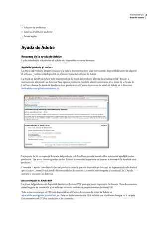 PHOTOSHOP CS3
Guía del usuario
2
• Solución de problemas
• Servicio de atención al cliente
• Avisos legales
Ayuda de Adobe
Recursos de la ayuda de Adobe
La documentación del software de Adobe está disponible en varios formatos.
Ayuda del producto y LiveDocs
La Ayuda del producto proporciona acceso a toda la documentación y a las instrucciones disponibles cuando se adquirió
el software. También está disponible en el menú Ayuda del software de Adobe.
La Ayuda de LiveDocs incluye todo el contenido de la Ayuda del producto además de actualizaciones y Enlaces a
instrucciones adicionales en Internet. Para algunos productos, también añadir comentarios a los temas en la Ayuda de
LiveDocs. Busque la Ayuda de LiveDocs de su producto en el Centro de recursos de ayuda de Adobe en la dirección
www.adobe.com/go/documentation_es.
La mayoría de las versiones de la Ayuda del producto y de LiveDocs permite buscar en los sistemas de ayuda de varios
productos. Los temas también pueden incluir Enlaces a contenido importante en Internet o a temas de la Ayuda de otro
producto.
Considere la ayuda, tanto la incluida en el producto como la que está disponible en Internet, un lugar centralizado desde el
que acceder a contenido adicional y las comunidades de usuarios. La versión más completa y actualizada de la Ayuda
siempre se encuentra en Internet.
Documentación de Adobe PDF
La Ayuda del producto está disponible también en formato PDF para que pueda imprimirla fácilmente. Otros documentos,
como las guías de instalación y los informes técnicos, también se proporcionan en formato PDF.
Toda la documentación en PDF está disponible en el Centro de recursos de ayuda de Adobe en
www.adobe.com/go/documentation_es. Para ver la documentación PDF incluida con el software, busque en la carpeta
Documentos en el DVD de instalación o de contenido.
 