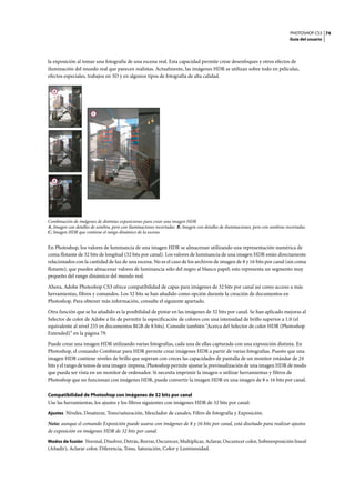 PHOTOSHOP CS3
Guía del usuario
74
la exposición al tomar una fotografía de una escena real. Esta capacidad permite crear desenfoques y otros efectos de
iluminación del mundo real que parecen realistas. Actualmente, las imágenes HDR se utilizan sobre todo en películas,
efectos especiales, trabajos en 3D y en algunos tipos de fotografía de alta calidad.
Combinación de imágenes de distintas exposiciones para crear una imagen HDR
A. Imagen con detalles de sombra, pero con iluminaciones recortadas B. Imagen con detalles de iluminaciones, pero con sombras recortadas
C. Imagen HDR que contiene el rango dinámico de la escena
En Photoshop, los valores de luminancia de una imagen HDR se almacenan utilizando una representación numérica de
coma flotante de 32 bits de longitud (32 bits por canal). Los valores de luminancia de una imagen HDR están directamente
relacionados con la cantidad de luz de una escena. No es el caso de los archivos de imagen de 8 y 16 bits por canal (sin coma
flotante), que pueden almacenar valores de luminancia sólo del negro al blanco papel; esto representa un segmento muy
pequeño del rango dinámico del mundo real.
Ahora, Adobe Photoshop CS3 ofrece compatibilidad de capas para imágenes de 32 bits por canal así como acceso a más
herramientas, filtros y comandos. Los 32 bits se han añadido como opción durante la creación de documentos en
Photoshop. Para obtener más información, consulte el siguiente apartado.
Otra función que se ha añadido es la posibilidad de pintar en las imágenes de 32 bits por canal. Se han aplicado mejoras al
Selector de color de Adobe a fin de permitir la especificación de colores con una intensidad de brillo superior a 1.0 (el
equivalente al nivel 255 en documentos RGB de 8 bits). Consulte también “Acerca del Selector de color HDR (Photoshop
Extended)” en la página 79.
Puede crear una imagen HDR utilizando varias fotografías, cada una de ellas capturada con una exposición distinta. En
Photoshop, el comando Combinar para HDR permite crear imágenes HDR a partir de varias fotografías. Puesto que una
imagen HDR contiene niveles de brillo que superan con creces las capacidades de pantalla de un monitor estándar de 24
bits y el rango de tonos de una imagen impresa, Photoshop permite ajustar la previsualización de una imagen HDR de modo
que pueda ser vista en un monitor de ordenador. Si necesita imprimir la imagen o utilizar herramientas y filtros de
Photoshop que no funcionan con imágenes HDR, puede convertir la imagen HDR en una imagen de 8 o 16 bits por canal.
Compatibilidad de Photoshop con imágenes de 32 bits por canal
Use las herramientas, los ajustes y los filtros siguientes con imágenes HDR de 32 bits por canal:
Ajustes Niveles, Desaturar, Tono/saturación, Mezclador de canales, Filtro de fotografía y Exposición.
Nota: aunque el comando Exposición puede usarse con imágenes de 8 y 16 bits por canal, está diseñado para realizar ajustes
de exposición en imágenes HDR de 32 bits por canal.
Modos de fusión Normal, Disolver, Detrás, Borrar, Oscurecer, Multiplicar, Aclarar, Oscurecer color, Sobreexposición lineal
(Añadir), Aclarar color, Diferencia, Tono, Saturación, Color y Luminosidad.
A
B
C
 