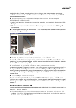 PHOTOSHOP CS3
Guía del usuario
76
Un segundo cuadro de diálogo Combinar para HDR muestra miniaturas de las imágenes utilizadas en el resultado
combinado, una previsualización del resultado combinado, el menú Profundidad de bits y un regulador para definir la
previsualización de punto blanco.
5 En caso necesario, realice una de las siguientes acciones para definir las opciones de visualización para la
previsualización del resultado combinado:
• Haga clic en los signos más o menos que se encuentran debajo de la imagen de previsualización para aumentar o reducir
la imagen.
• Seleccione un porcentaje o modo de visualización en el menú emergente que se encuentra debajo de la imagen de
previsualización.
6 (Opcional) Deseleccione o seleccione las miniaturas en la tira de diapositivas Orígenes para especificar las imágenes que
se utilizarán en la imagen combinada.
Selección de miniaturas en la tira de diapositivas Orígenes
7 Seleccione una profundidad de bits para la imagen combinada en el menú Profundidad de bits.
Asegúrese de elegir 32 bits/canal si desea que la imagen combinada almacene todos los datos de rango dinámico de la
imagen HDR. Los archivos de imagen de 8 bits y 16 bits por canal (sin coma flotante) no pueden almacenar el rango total
de valores de luminancia de una imagen HDR.
8 Mueva el regulador que aparece debajo del histograma para previsualizar la imagen combinada.
El regulador sólo ajusta la previsualización de la imagen. Todos los datos de imagen HDR permanecen intactos en el archivo
de imagen combinado. Si pretende guardar la imagen combinada con 32 bits por canal, el ajuste de previsualización se
almacena en el archivo de imagen HDR y se aplica siempre que el archivo se abra en Photoshop. Siempre se puede acceder
al ajuste de previsualización eligiendo Vista > Opciones de previsualización de 32 bits, donde también se puede ajustar
como sea preciso.
9 Haga clic en OK para crear la imagen combinada.
Si decide guardar la imagen combinada como una imagen de 8 bits o 16 bits por canal, aparece el cuadro de diálogo
Conversión de HDR. Realice las correcciones de exposición y contraste necesarias para producir una imagen con el rango
dinámico (gama tonal) deseado. Para obtener más información, consulte “Conversión de 32 bits a 8 o 16 bits por canal” en
la página 77.
Toma de fotografías para combinar para HDR
Tenga en cuenta las siguientes sugerencias al tomar fotografías que se van a combinar con el comando Combinar para HDR:
• Coloque la cámara en un trípode.
• Tome suficientes fotografías para cubrir todo el rango dinámico de la escena. Puede intentar tomar de cinco a siete
fotografías como mínimo, aunque puede que necesite más exposiciones dependiendo del rango dinámico de la escena.
El número mínimo de fotografías debe ser tres.
 