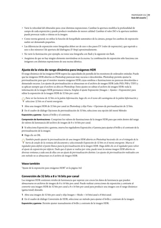 PHOTOSHOP CS3
Guía del usuario
77
• Varíe la velocidad del obturador para crear distintas exposiciones. Cambiar la apertura modifica la profundidad de
campo de cada exposición y puede producir resultados de menor calidad. Cambiar el valor ISO o la apertura también
puede provocar ruido o viñetas en la imagen.
• Como norma general, no utilice la función de horquillado automático de la cámara, porque los cambios de exposición
suelen ser demasiado pequeños.
• Las diferencias de exposición entre fotografías deben ser de uno o dos pasos EV (valor de exposición), que equivale a
uno o dos números f de apertura del diafragma (F-Stop) aproximadamente.
• No varíe la iluminación; por ejemplo, no tome una fotografía con flash y la siguiente sin flash.
• Asegúrese de que no hay ningún elemento moviéndose en la escena. La combinación de exposición sólo funciona con
imágenes con distintas exposiciones de una escena idéntica.
Ajuste de la vista de rango dinámico para imágenes HDR
El rango dinámico de las imágenes HDR supera las capacidades de pantalla de los monitores de ordenador estándar. Puede
que las imágenes HDR abiertas en Photoshop parezcan muy oscuras o descoloridas. Photoshop permite ajustar la
previsualización para que el monitor muestre imágenes HDR cuyas sombras e iluminaciones no parezcan descoloridas o
demasiado oscuras. Los ajustes de previsualización se almacenan en el archivo de imagen HDR (sólo PSD, PSB y TIFF) y
se aplican siempre que el archivo se abra en Photoshop. Estos ajustes no editan el archivo de imagen HDR: toda la
información de la imagen HDR permanece intacta. Emplee el ajuste Exposición (Imagen > Ajustes > Exposición) para
editar la exposición de la imagen HDR de 32 bits por canal.
Para ver las lecturas de 32 bits en la paleta Información, haga clic en el icono del cuentagotas de la paleta Información y
seleccione 32 bits en el menú emergente.
1 Abra una imagen HDR de 32 bits por canal en Photoshop y elija Vista > Opciones de previsualización de 32 bits.
2 En el cuadro de diálogo Opciones de previsualización de 32 bits, seleccione una opción del menú Método:
Exposición y gamma Ajusta el brillo y el contraste.
Compresión de iluminaciones Comprime los valores de iluminaciones de la imagen HDR para que estén dentro del rango
de valores de luminancia del archivo de imagen de 8 o 16 bits por canal.
3 Si selecciona Exposición y gamma, mueva los reguladores Exposición y Gamma para ajustar el brillo y el contraste de la
previsualización de la imagen.
4 Haga clic en OK.
También puede ajustar la previsualización de una imagen HDR abierta en Photoshop haciendo clic en el triángulo de la
barra de estado de la ventana del documento y seleccionando Exposición de 32 bits en el menú emergente. Mueva el
regulador para definir el punto blanco para la previsualización de la imagen HDR. Haga doble clic en el regulador para volver
al ajuste de exposición por defecto. Dado que el ajuste se realiza por vista, puede tener la misma imagen HDR abierta en
diversas ventanas y cada una de ellas con un ajuste de previsualización distinto. Los ajustes de previsualización realizados con
este método no se almacenan en el archivo de imagen HDR.
Véase también
“Ajuste de la exposición para imágenes HDR” en la página 162
Conversión de 32 bits a 8 o 16 bits por canal
Las imágenes HDR contienen niveles de luminancia que superan con creces los datos de luminancia que pueden
almacenarse en archivos de imagen de 8 o 16 bits por canal. Puede realizar correcciones de exposición y contraste al
convertir una imagen HDR de 32 bits por canal a 8 o 16 bits por canal para producir una imagen con el rango dinámico
(gama tonal) deseado.
1 Abra una imagen de 32 bits por canal y elija Imagen > Modo > 16 bits/canal u 8 bits/canal.
2 En el cuadro de diálogo Conversión de HDR, seleccione un método para ajustar el brillo y contraste de la imagen:
Exposición y gamma Permite ajustar manualmente el brillo y contraste de la imagen HDR.
 