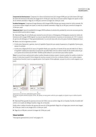 PHOTOSHOP CS3
Guía del usuario
78
Compresión de iluminaciones Comprime los valores de iluminaciones de la imagen HDR para que estén dentro del rango
de valores de luminancia del archivo de imagen de 8 o 16 bits por canal. No es necesario realizar ningún otro ajuste; se trata
de un método automático. Haga clic en OK para convertir la imagen de 32 bits por canal.
Ecualizar histograma Comprime el rango dinámico de la imagen HDR al tiempo que intenta conservar cierto contraste. No
es necesario realizar ningún otro ajuste; se trata de un método automático. Haga clic en OK para convertir la imagen de
32 bits por canal.
Adaptación local Ajusta la tonalidad de la imagen HDR mediante el cálculo de la cantidad de corrección necesaria para las
áreas de brillo local de toda la imagen.
3 (Opcional) Haga clic en la flecha para mostrar la curva de tonos y el histograma. El histograma muestra los valores de
luminancia de la imagen HDR original. Las marcas rojas del eje horizontal se muestran en incrementos de 1 EV (1 número
de apertura de diafragma o F-Stop aproximadamente). La curva de tonos sólo está activa para el método Adaptación local.
4 Realice una de las siguientes acciones:
• Si selecciona Exposición y gamma, mueva el regulador Exposición para ajustar la ganancia y el regulador Gamma para
ajustar el contraste.
• Si selecciona Adaptación local, mueva el regulador Radio para especificar el tamaño de las áreas de brillo local. Mueva
el regulador Umbral para especificar la separación que debe haber entre los valores tonales de dos píxeles antes de que
ya no partan de la misma área de brillo. También puede utilizar la curva de tonos para realizar ajustes.
Nota: la curva de tonos suele permitir realizar cambios limitados de punto a punto e intenta ecualizar los cambios en todos los
puntos. Si selecciona la opción Vértice después de insertar un punto en la curva, se elimina el límite y no se realiza ninguna
ecualización al insertar y mover un segundo punto. Con la opción Vértice aplicada, verá que la curva se vuelve angular en un
punto.
Ajuste de la curva de tonos utilizando la opción Vértice
A. Insertar un punto muestra la opción Vértice. B. Ajustar un nuevo punto vuelve la curva angular en el punto en que se utiliza la opción
Vértice.
5 (Opcional) Para guardar las opciones de tonos de 32 bits como un archivo, haga clic en Guardar. Escriba el nombre del
archivo en el cuadro de diálogo Guardar y haga clic en Guardar.
Puede volver a utilizar el archivo de opciones de tonos de 32 bits guardado. Haga clic en Cargar para convertir otra imagen
de 32 bits por canal en una imagen de 8 o 16 bits por canal.
6 Haga clic en OK para convertir la imagen de 32 bits por canal.
Véase también
“Descripción general de las curvas” en la página 153
A B
 