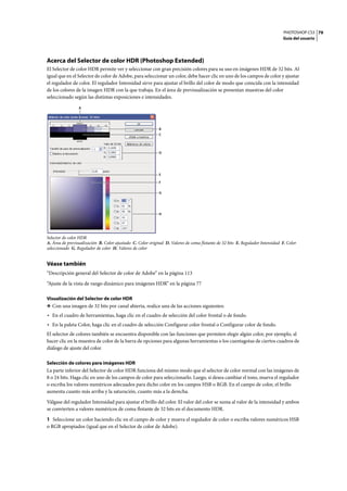 PHOTOSHOP CS3
Guía del usuario
79
Acerca del Selector de color HDR (Photoshop Extended)
El Selector de color HDR permite ver y seleccionar con gran precisión colores para su uso en imágenes HDR de 32 bits. Al
igual que en el Selector de color de Adobe, para seleccionar un color, debe hacer clic en uno de los campos de color y ajustar
el regulador de color. El regulador Intensidad sirve para ajustar el brillo del color de modo que coincida con la intensidad
de los colores de la imagen HDR con la que trabaja. En el área de previsualización se presentan muestras del color
seleccionado según las distintas exposiciones e intensidades.
Selector de color HDR
A. Área de previsualización B. Color ajustado C. Color original D. Valores de coma flotante de 32 bits E. Regulador Intensidad F. Color
seleccionado G. Regulador de color H. Valores de color
Véase también
“Descripción general del Selector de color de Adobe” en la página 113
“Ajuste de la vista de rango dinámico para imágenes HDR” en la página 77
Visualización del Selector de color HDR
❖ Con una imagen de 32 bits por canal abierta, realice una de las acciones siguientes:
• En el cuadro de herramientas, haga clic en el cuadro de selección del color frontal o de fondo.
• En la paleta Color, haga clic en el cuadro de selección Configurar color frontal o Configurar color de fondo.
El selector de colores también se encuentra disponible con las funciones que permiten elegir algún color, por ejemplo, al
hacer clic en la muestra de color de la barra de opciones para algunas herramientas o los cuentagotas de ciertos cuadros de
diálogo de ajuste del color.
Selección de colores para imágenes HDR
La parte inferior del Selector de color HDR funciona del mismo modo que el selector de color normal con las imágenes de
8 o 24 bits. Haga clic en uno de los campos de color para seleccionarlo. Luego, si desea cambiar el tono, mueva el regulador
o escriba los valores numéricos adecuados para dicho color en los campos HSB o RGB. En el campo de color, el brillo
aumenta cuanto más arriba y la saturación, cuanto más a la derecha.
Válgase del regulador Intensidad para ajustar el brillo del color. El valor del color se suma al valor de la intensidad y ambos
se convierten a valores numéricos de coma flotante de 32 bits en el documento HDR.
1 Seleccione un color haciendo clic en el campo de color y mueva el regulador de color o escriba valores numéricos HSB
o RGB apropiados (igual que en el Selector de color de Adobe).
E
D
F
G
B
C
H
A
 