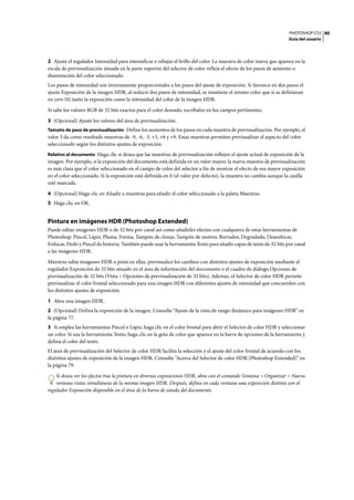 PHOTOSHOP CS3
Guía del usuario
80
2 Ajuste el regulador Intensidad para intensificar o rebajar el brillo del color. La muestra de color nueva que aparece en la
escala de previsualización situada en la parte superior del selector de color refleja el efecto de los pasos de aumento o
disminución del color seleccionado.
Los pasos de intensidad son inversamente proporcionales a los pasos del ajuste de exposición. Si favorece en dos pasos el
ajuste Exposición de la imagen HDR, al reducir dos pasos de intensidad, se mantiene el mismo color que si se definieran
en cero (0) tanto la exposición como la intensidad del color de la imagen HDR.
Si sabe los valores RGB de 32 bits exactos para el color deseado, escríbalos en los campos pertinentes.
3 (Opcional) Ajuste los valores del área de previsualización.
Tamaño de paso de previsualización Define los aumentos de los pasos en cada muestra de previsualización. Por ejemplo, el
valor 3 da como resultado muestras de -9, -6, -3, +3, +6 y +9. Estas muestras permiten previsualizar el aspecto del color
seleccionado según los distintos ajustes de exposición.
Relativo al documento Haga clic si desea que las muestras de previsualización reflejen el ajuste actual de exposición de la
imagen. Por ejemplo, si la exposición del documento está definida en un valor mayor, la nueva muestra de previsualización
es más clara que el color seleccionado en el campo de color del selector a fin de mostrar el efecto de esa mayor exposición
en el color seleccionado. Si la exposición está definida en 0 (el valor por defecto), la muestra no cambia aunque la casilla
esté marcada.
4 (Opcional) Haga clic en Añadir a muestras para añadir el color seleccionado a la paleta Muestras.
5 Haga clic en OK.
Pintura en imágenes HDR (Photoshop Extended)
Puede editar imágenes HDR o de 32 bits por canal así como añadirles efectos con cualquiera de estas herramientas de
Photoshop: Pincel, Lápiz, Pluma, Forma, Tampón de clonar, Tampón de motivo, Borrador, Degradado, Desenfocar,
Enfocar, Dedo y Pincel de historia. También puede usar la herramienta Texto para añadir capas de texto de 32 bits por canal
a las imágenes HDR.
Mientras edita imágenes HDR o pinta en ellas, previsualice los cambios con distintos ajustes de exposición mediante el
regulador Exposición de 32 bits situado en el área de información del documento o el cuadro de diálogo Opciones de
previsualización de 32 bits (Vista > Opciones de previsualización de 32 bits). Además, el Selector de color HDR permite
previsualizar el color frontal seleccionado para una imagen HDR con diferentes ajustes de intensidad que concuerden con
los distintos ajustes de exposición.
1 Abra una imagen HDR.
2 (Opcional) Defina la exposición de la imagen. Consulte “Ajuste de la vista de rango dinámico para imágenes HDR” en
la página 77.
3 Si emplea las herramientas Pincel o Lápiz, haga clic en el color frontal para abrir el Selector de color HDR y seleccionar
un color. Si usa la herramienta Texto, haga clic en la gota de color que aparece en la barra de opciones de la herramienta y
defina el color del texto.
El área de previsualización del Selector de color HDR facilita la selección y el ajuste del color frontal de acuerdo con los
distintos ajustes de exposición de la imagen HDR. Consulte “Acerca del Selector de color HDR (Photoshop Extended)” en
la página 79.
Si desea ver los efectos tras la pintura en diversas exposiciones HDR, abra con el comando Ventana > Organizar > Nueva
ventana vistas simultáneas de la misma imagen HDR. Después, defina en cada ventana una exposición distinta con el
regulador Exposición disponible en el área de la barra de estado del documento.
 
