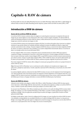 81
Capítulo 4: RAW de cámara
El software RAW de cámara de Adobe Photoshop funciona con Adobe Photoshop, Adobe After Effects y Adobe Bridge. El
software RAW de cámara de Adobe Photoshop permite importar y ajustar archivos de RAW de cámara, JPEG y TIFF.
Introducción a RAW de cámara
Acerca de los archivos RAW de cámara
Los archivos RAW de cámara contienen datos de imágenes en escala de grises sin procesar ni comprimir del sensor de
imagen de una cámara digital, así como información sobre cómo se tomó la imagen (metadatos). El software RAW de
cámara de Photoshop interpreta el archivo RAW de cámara y utiliza información acerca de la cámara y los metadatos de la
imagen para construir y procesar una imagen en color.
Los archivos RAW de cámara son el equivalente al negativo de la foto. Los archivos de pueden volver a procesar en cualquier
momento, lo que permite obtener los resultados deseados mediante los ajustes de equilibrio de blancos, rango tonal,
contraste, saturación de color y enfoque. Al ajustar imágenes de RAW de cámara, se conservan los datos originales de RAW
de cámara. Los ajustes se almacenan como metadatos en un archivo independiente denominado sidecar, en una base de
datos o en el propio archivo (en el caso del formato DNG).
Al tomar imágenes JPEG con la cámara, el dispositivo procesa automáticamente los archivos JPEG para mejorar y
comprimir la imagen. Generalmente se tiene poco control sobre este proceso. Al tomar imágenes de RAW de cámara se
tiene un mayor control que cuando se toman imágenes JPEG, ya que RAW de cámara no limita al usuario al procesamiento
que realiza la cámara. Aunque se puede editar imágenes JPEG y TIFF en RAW de cámara, esta opción editará píxeles que
la cámara ya ha procesado. Los archivos RAW de cámara contienen los píxeles originales sin procesar de la cámara.
Para tomar imágenes de RAW de cámara, debe configurar la cámara para que guarde los archivos en su propio formato de
archivo RAW de cámara.
Nota: El formato RAW de Photoshop (.raw) es un formato de archivo utilizado en la transferencia de imágenes entre
aplicaciones y plataformas informáticas. No debe confundirse el formato RAW de Photoshop con los formatos de archivo RAW
de cámara.
Las cámaras digitales capturan y almacenan los datos RAW de cámara con una curva de respuesta de tono lineal (gamma
1.0). Tanto las películas como el ojo humano tienen una respuesta no lineal y logarítmica a la luz (gamma mayor de 2). Las
imágenes RAW de cámara sin procesar visualizadas en escala de grises parecen muy oscuras, ya que lo que parece el doble
de brillante para el sensor y el equipo informático es menos del doble de brillante para el ojo humano.
Acerca de RAW de cámara
Además de estar incluido como plugin en Adobe After Effects y Adobe Photoshop, el software RAW de cámara aporta
nuevas funciones a Adobe Bridge. RAW de cámara permite a estas aplicaciones importar y trabajar con archivos RAW de
cámara. También se puede utilizar RAW de cámara para trabajar con archivos JPEG y TIFF.
Es necesario tener Photoshop o After Effects instalado para abrir archivos en el cuadro de diálogo RAW de cámara desde
Bridge. Sin embargo, si no están instalados Photoshop ni After Effects, se pueden visualizar igualmente las imágenes y sus
metadatos en Bridge. Si hay otra aplicación asociada al tipo de archivo de imagen, se puede abrir el archivo en dicha
aplicación desde Bridge.
En Bridge se puede aplicar, copiar y borrar la configuración de la imagen, así como visualizar los archivos RAW de cámara
y los metadatos correspondientes sin necesidad de abrirlos en el cuadro de diálogo RAW de cámara. La vista previa en
Bridge es una imagen JPEG generada según la configuración actual de la imagen; la vista previa no son los datos RAW de
cámara en sí, ya que aparecerían como una imagen muy oscura en escala de grises.
 