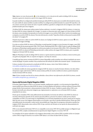 PHOTOSHOP CS3
Guía del usuario
82
Nota: Aparece un icono de precaución en las miniaturas y en la vista previa del cuadro de diálogo RAW de cámara
mientras se genera la vista previa a partir de la imagen RAW de cámara.
Se puede modificar la configuración predeterminada que utiliza RAW de cámara para un modelo determinado de cámara.
En cada modelo de cámara también se puede modificar la configuración predeterminada de un ajuste ISO específico o de
una cámara concreta (por número de serie). Se puede modificar y guardar la configuración de las imágenes como valores
predeterminados para otras imágenes.
Al utilizar RAW de cámara para realizar ajustes (incluso enderezar o recortar) a imágenes RAW de cámara, se conservan
los datos RAW de cámara originales de la imagen. Los ajustes se almacenan para cada imagen en la base de datos de RAW
de cámara, como metadatos incorporados en el archivo de imagen o en un archivo XMP sidecar (archivo de metadatos que
acompaña a un archivo RAW de cámara). Para más información, consulte “Especificar dónde se almacenan los ajustes RAW
de cámara” en la página 99.
Después de procesar y editar un archivo RAW de cámara con el plugin de RAW de cámara, aparece un icono en la
miniatura de imagen de Bridge.
Si se abre un archivo RAW de cámara en Photoshop, se puede guardar la imagen en otros formatos de imagen, como PSD,
JPEG, formato de documento grande (PSB), TIFF, Cineon, Photoshop RAW, PNG o PBM. Desde el cuadro de diálogo RAW
de cámara en Photoshop se pueden guardar los archivos procesados en los formatos DNG, JPEG, TIFF o Photoshop (PSD).
El software RAW de cámara de Photoshop permite abrir y editar archivos de imagen RAW de cámara, pero no guardar
imágenes en formato RAW de cámara.
Nota: En Photoshop el cuadro de diálogo RAW de cámara se suprime de forma automática al utilizar un lote de archivos para
una galería de fotografías Web, un conjunto de imágenes o una hoja de contactos.
A medida que haya nuevas versiones de RAW de cámara disponibles, podrá actualizar este software instalando una nueva
versión del plugin. Se puede consultar si hay actualizaciones del software de Adobe seleccionando Ayuda > Actualizaciones.
Si desea consultar la documentación actualizada de RAW de cámara, visite el sitio Web de Adobe en
www.adobe.com/go/learn_ps_camerarawhelp_es.
Los distintos modelos de cámara guardan las imágenes RAW de cámara en muchos formatos distintos y los datos deben
interpretarse según cada formato. RAW de cámara incluye perfiles de muchos modelos de cámara y puede interpretar
muchos formatos RAW de cámara.
Nota: Si desea consultar una lista de las cámaras admitidas o desea obtener más información sobre RAW de cámara, consulte
www.adobe.com/go/learn_ps_cameraraw_es.
Acerca del formato Digital Negative (DNG)
El formato Digital Negative (DNG) es un formato estándar, ampliamente aceptado y con documentación disponible de
manera pública para almacenar datos RAW de cámara. Los desarrolladores de hardware y software utilizan el formato DNG
porque facilita el procesamiento y almacenamiento de datos RAW de cámara. También se puede utilizar DNG como
formato intermedio para almacenar imágenes que originariamente se capturaron con un formato RAW de cámara
propiedad de una marca.
Puesto que los metadatos DNG están públicamente documentados, los lectores de software como RAW de cámara no
necesitan información específica de las cámaras para descodificar y procesar los archivos creados por las cámaras
compatibles con DNG. Si se interrumpe la compatibilidad con un formato propiedad de una marca, puede que los usuarios
dejen de tener acceso a las imágenes almacenadas en ese formato y que éstas se pierdan definitivamente. Puesto que DNG
está públicamente documentado, resulta mucho más probable que a largo plazo los programas informáticos puedan leer
imágenes RAW almacenadas como archivos DNG, lo que convierte este formato en una opción de almacenamiento de
archivado más segura.
DNG es una extensión del formato TIFF 6.0 y es compatible con la norma TIFF-EP. Es posible (aunque no obligatorio) que
los archivos DNG cumplan simultáneamente la especificación Digital Negative y la norma TIFF-EP.
Los metadatos de los ajustes realizados en las imágenes almacenadas como archivos DNG se pueden incluir en el propio
archivo DNG en lugar de hacerlo en un archivo XMP sidecar o en la base de datos RAW de cámara.
 