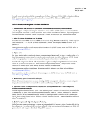 PHOTOSHOP CS3
Guía del usuario
83
Se puede convertir los archivos RAW de cámara a formato DNG con el Conversor DNG de Adobe o el cuadro de diálogo
RAW de cámara. Si desea obtener más información sobre el formato DNG y el Conversor DNG, consulte
www.adobe.com/go/learn_ps_dng_es.
Procesamiento de imágenes con RAW de cámara
1. Copiar archivos RAW de cámara en el disco duro, organizarlos y (opcionalmente) convertirlos a DNG.
Antes de empezar a trabajar con las imágenes representadas por los archivos RAW de cámara, es necesario transferirlas
desde la tarjeta de memoria de la cámara, organizarlas, darles nombres manejables y, en definitiva, prepararlas para poder
utilizarlas. En Bridge, el comando "Obtener fotografías de la cámara" permite realizar estas tareas automáticamente.
2. Abrir los archivos de imagen en RAW de cámara.
Se pueden abrir archivos RAW de cámara en RAW de cámara desde Bridge, After Effects o Photoshop. También se pueden
abrir archivos JPEG y TIFF en RAW de cámara desde Bridge. (Consulte “Abrir imágenes en RAW de cámara” en la
página 87.)
Para ver un tutorial de vídeo acerca de la importación de imágenes con RAW de cámara, vaya al sitio Web de Adobe en
www.adobe.com/go/vid0005_es.
3. Ajustar color.
Los ajustes de color incluyen equilibrio de blancos, tonos y saturación. La mayoría de los ajustes se pueden realizar en la
ficha Básico para posteriormente afinar los resultados en los controles de las otras fichas. Si desea que RAW de cámara
analice la imagen y aplique los ajustes de tono calculados, haga clic en Automático en la ficha Básico.
Para aplicar la configuración utilizada en la imagen anterior o aplicar la configuración predeterminada del modelo de
cámara, de la cámara o de los ajustes ISO, elija el comando correspondiente en el menú Configuración de RAW de
cámara . (Consulte “Aplicar ajustes de RAW de cámara guardados” en la página 100.)
Para ver un tutorial de vídeo acerca del ajuste de imágenes con RAW de cámara, vaya al sitio Web de Adobe en
www.adobe.com/go/vid0006_es.
Para ver un tutorial de vídeo acerca del ajuste de varias imágenes con RAW de cámara, vaya al sitio Web de Adobe en
www.adobe.com/go/vid0007_es.
4. Realizar otros ajustes y correcciones de imagen.
El resto de herramientas y controles del cuadro de diálogo RAW de cámara permite realizar tareas como el enfoque de
imagen, la reducción de ruido, la corrección de los defectos de la lente y el retoque de la imagen.
5. (Opcional) Guardar la configuración de la imagen como valores predeterminados o como configuración
predeterminada de las imágenes.
Para aplicar posteriormente los mismos ajustes a otras imágenes, guarde la configuración como valores predeterminados.
Si desea guardar los ajustes como configuración predeterminada que se aplicará a todas las imágenes de un modelo de
cámara específico, de una cámara específica o de un ajuste ISO específico, guarde la configuración de la imagen como
nuevos valores predeterminados de RAW de cámara. (Consulte “Guardar, restablecer y cargar configuración de RAW de
cámara” en la página 98.)
6. Definir las opciones de flujo de trabajo para Photoshop.
Defina las opciones para especificar cómo se guardan las imágenes desde RAW de cámara y cómo Photoshop debe abrirlas.
Es posible acceder a la configuración de las opciones de flujo de trabajo haciendo clic en el enlace que aparece debajo de la
previsualización de la imagen en el cuadro de diálogo RAW de cámara.
 