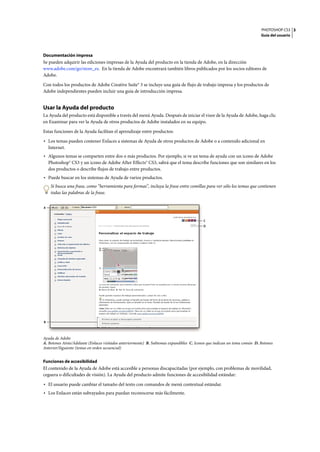 PHOTOSHOP CS3
Guía del usuario
3
Documentación impresa
Se pueden adquirir las ediciones impresas de la Ayuda del producto en la tienda de Adobe, en la dirección
www.adobe.com/go/store_es. En la tienda de Adobe encontrará también libros publicados por los socios editores de
Adobe.
Con todos los productos de Adobe Creative Suite® 3 se incluye una guía de flujo de trabajo impresa y los productos de
Adobe independientes pueden incluir una guía de introducción impresa.
Usar la Ayuda del producto
La Ayuda del producto está disponible a través del menú Ayuda. Después de iniciar el visor de la Ayuda de Adobe, haga clic
en Examinar para ver la Ayuda de otros productos de Adobe instalados en su equipo.
Estas funciones de la Ayuda facilitan el aprendizaje entre productos:
• Los temas pueden contener Enlaces a sistemas de Ayuda de otros productos de Adobe o a contenido adicional en
Internet.
• Algunos temas se comparten entre dos o más productos. Por ejemplo, si ve un tema de ayuda con un icono de Adobe
Photoshop® CS3 y un icono de Adobe After Effects® CS3, sabrá que el tema describe funciones que son similares en los
dos productos o describe flujos de trabajo entre productos.
• Puede buscar en los sistemas de Ayuda de varios productos.
Si busca una frase, como “herramienta para formas”, incluya la frase entre comillas para ver sólo los temas que contienen
todas las palabras de la frase.
Ayuda de Adobe
A. Botones Atrás/Adelante (Enlaces visitados anteriormente) B. Subtemas expandibles C. Iconos que indican un tema común D. Botones
Anterior/Siguiente (temas en orden secuencial)
Funciones de accesibilidad
El contenido de la Ayuda de Adobe está accesible a personas discapacitadas (por ejemplo, con problemas de movilidad,
ceguera o dificultades de visión). La Ayuda del producto admite funciones de accesibilidad estándar:
• El usuario puede cambiar el tamaño del texto con comandos de menú contextual estándar.
• Los Enlaces están subrayados para puedan reconocerse más fácilmente.
C
D
B
A
 