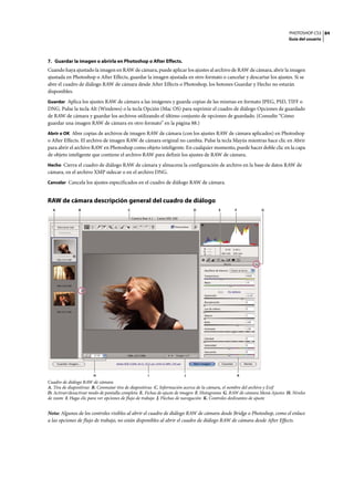 PHOTOSHOP CS3
Guía del usuario
84
7. Guardar la imagen o abrirla en Photoshop o After Effects.
Cuando haya ajustado la imagen en RAW de cámara, puede aplicar los ajustes al archivo de RAW de cámara, abrir la imagen
ajustada en Photoshop o After Effects, guardar la imagen ajustada en otro formato o cancelar y descartar los ajustes. Si se
abre el cuadro de diálogo RAW de cámara desde After Effects o Photoshop, los botones Guardar y Hecho no estarán
disponibles.
Guardar Aplica los ajustes RAW de cámara a las imágenes y guarda copias de las mismas en formato JPEG, PSD, TIFF o
DNG. Pulse la tecla Alt (Windows) o la tecla Opción (Mac OS) para suprimir el cuadro de diálogo Opciones de guardado
de RAW de cámara y guardar los archivos utilizando el último conjunto de opciones de guardado. (Consulte “Cómo
guardar una imagen RAW de cámara en otro formato” en la página 88.)
Abrir o OK Abre copias de archivos de imagen RAW de cámara (con los ajustes RAW de cámara aplicados) en Photoshop
o After Effects. El archivo de imagen RAW de cámara original no cambia. Pulse la tecla Mayús mientras hace clic en Abrir
para abrir el archivo RAW en Photoshop como objeto inteligente. En cualquier momento, puede hacer doble clic en la capa
de objeto inteligente que contiene el archivo RAW para definir los ajustes de RAW de cámara.
Hecho Cierra el cuadro de diálogo RAW de cámara y almacena la configuración de archivo en la base de datos RAW de
cámara, en el archivo XMP sidecar o en el archivo DNG.
Cancelar Cancela los ajustes especificados en el cuadro de diálogo RAW de cámara.
RAW de cámara descripción general del cuadro de diálogo
Cuadro de diálogo RAW de cámara
A. Tira de diapositivas B. Conmutar tira de diapositivas C. Información acerca de la cámara, el nombre del archivo y Exif
D. Activar/desactivar modo de pantalla completa E. Fichas de ajuste de imagen F. Histograma G. RAW de cámara Menú Ajustes H. Niveles
de zoom I. Haga clic para ver opciones de flujo de trabajo J. Flechas de navegación K. Controles deslizantes de ajuste
Nota: Algunos de los controles visibles al abrir el cuadro de diálogo RAW de cámara desde Bridge o Photoshop, como el enlace
a las opciones de flujo de trabajo, no están disponibles al abrir el cuadro de diálogo RAW de cámara desde After Effects.
A F GDCB E
H JI K
 