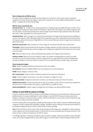PHOTOSHOP CS3
Guía del usuario
85
Menú Configuración de RAW de cámara
Para abrir el menú Configuración de RAW de cámara, haga clic en el botón de la esquina superior derecha de
cualquiera de las fichas de ajuste de imágenes. Varios de los comandos de este menú también están disponibles en el menú
Editar > Configuración de desarrollo de Bridge.
RAW de cámara controles de vista
Herramienta Zoom Establece el zoom de previsualización en el siguiente ajuste preestablecido superior al hacer clic en
la imagen de previsualización. Pulse las teclas Alt (Windows) u Opción (Mac OS) y haga clic para utilizar el siguiente valor
de zoom inferior. Arrastre la herramienta Zoom sobre la imagen de previsualización para aumentar el área seleccionada.
Para volver a 100%, haga doble clic en la herramienta Zoom.
Herramienta Mano Mueve la imagen en la ventana de previsualización si la imagen de previsualización tiene definido un
nivel de zoom superior a 100%. Mantenga pulsada la barra espaciadora para activar temporalmente la herramienta Mano
al tiempo que utiliza otra herramienta. Haga doble clic en la herramienta Mano para ajustar la imagen de previsualización
dentro de la ventana.
Seleccionar nivel de zoom Elija el aumento en el menú o haga clic en los botones de Seleccionar nivel de zoom.
Previsualizar Muestra una previsualización de los ajustes de imagen realizados en la ficha actual junto con los ajustes de las
otras fichas. Anule la selección para mostrar la imagen con la configuración original de la ficha actual junto con los ajustes
de las otras fichas.
RGB Muestra los valores de rojo, verde y azul del píxel bajo el puntero en la imagen de previsualización.
Sombras y resaltes Muestra el recorte de sombras y resaltes. Las sombras recortadas aparecen en azul y los resaltes
recortados, en rojo. El recorte de resaltes se muestra si alguno de los tres canales RGB está recortado (completamente
saturado, sin detalles). El recorte de sombras se muestra si los tres canales RGB están recortados (negro, sin detalles).
Fichas de ajuste de imagen
Básico Ajustar el equilibrio de blancos, la saturación de color y la tonalidad.
Curva de tonos Afinar la tonalidad mediante una curva paramétrica y una curva de puntos.
Detalle Enfocar imágenes o reducir el ruido.
HSL / escala de grises Afinar los colores mediante los ajustes de tono, saturación y luminancia.
Virado Colorear imágenes monocromas o crear efectos especiales con imágenes en color.
Correcciones de lente Compensar la aberración cromática y las viñetas provocadas por la lente de la cámara.
Calibración de la cámara Corregir una proyección de color en las sombras y ajustar colores no neutros para compensar la
diferencia entre el comportamiento de la cámara y el perfil RAW de su modelo de cámara.
Ajustes preestablecidos Guardar y aplicar la configuración de la imagen como ajustes predeterminados.
Utilizar el caché RAW de cámara en Bridge
Cuando se visualizan archivos RAW de cámara en Adobe Bridge, las miniaturas y las previsualizaciones utilizan los ajustes
predeterminados o los ajustes modificados. El caché en Bridge y el caché de RAW de cámara almacenan datos de las
miniaturas, metadatos e información sobre el archivo. Almacenar estos datos en caché ayuda a reducir el tiempo de carga
al volver a una carpeta previamente visualizada.
Como los cachés pueden ser muy grandes, es posible que desee purgar el caché o limitar su tamaño. También puede purgar
y regenerar el caché si sospecha que está dañado u obsoleto. Al purgar el caché, se eliminan la información de miniaturas y
los metadatos añadidos desde que se abrió el archivo RAW de cámara en Bridge.
Nota: El caché de RAW de cámara contiene datos de aproximadamente 200 imágenes por cada gigabyte de almacenamiento
de disco asignado a él. De forma predeterminada, el caché de RAW de cámara está definido para un tamaño máximo de 1 GB.
Puede aumentar su límite en las preferencias de RAW de cámara.
1 En Bridge, elija Editar > Preferencias de RAW de cámara (Windows) o Bridge > Preferencias de RAW de cámara (Mac OS)
o bien, con el cuadro de diálogo RAW de cámara abierto, haga clic en el botón Abrir el cuadro de diálogo Preferencias .
 