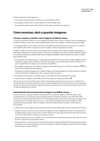 PHOTOSHOP CS3
Guía del usuario
86
2 Realice una de las acciones siguientes:
• Para cambiar el tamaño del caché, introduzca un valor de tamaño máximo.
• Para purgar el caché de RAW de cámara, haga clic en el botón Purgar caché.
• Para cambiar la ubicación del caché de RAW de cámara, haga clic en Seleccionar ubicación.
Cómo examinar, abrir y guardar imágenes
Procesar, comparar y clasificar varias imágenes en RAW de cámara
La manera más práctica de trabajar con varias imágenes de RAW de cámara consiste en utilizar la vista Tira de diapositivas
en RAW de cámara, la cual se abre de forma predeterminada al abrir varias imágenes en RAW de cámara desde Bridge.
Las imágenes pueden tener tres estados en la vista Tira de diapositivas: deseleccionado, seleccionado (pero no activo) y
activo (también seleccionado). En general, los ajustes se aplican a todas las imágenes seleccionadas.
También se pueden sincronizar los ajustes para aplicarlos desde la imagen activa a todas las imágenes seleccionadas. Se
puede aplicar rápidamente un conjunto de ajustes a toda una serie de imágenes (por ejemplo, todas las fotografías tomadas
en las mismas condiciones) y posteriormente afinar las imágenes individuales, después de determinar el que se utilizará
para el producto final.
• Para seleccionar una imagen, haga clic en la miniatura correspondiente. Para seleccionar un rango de imágenes, pulse la
tecla Mayús y haga clic en dos miniaturas. Para añadir una imagen a una selección, pulse la tecla Ctrl (Windows) o la
tecla Comando (Mac OS) y haga clic en la miniatura correspondiente.
• Para cambiar la imagen activa sin cambiar las imágenes seleccionadas, haga clic en una flecha de navegación en
la parte inferior del panel de previsualización.
• Para aplicar los ajustes de la imagen activa a todas las imágenes seleccionadas, haga clic en el botón Sincronizar en la parte
superior del panel Tira de diapositivas y elija los ajustes que desea sincronizar.
• Para aplicar una clasificación con estrellas, haga clic en la clasificación bajo la miniatura de la imagen.
• Si desea marcar las imágenes seleccionadas para borrarlas, haga clic en Marca para eliminar .
Aparece una cruz roja en la miniatura de las imágenes marcadas para eliminarlas. El archivo se envía a la Papelera de
reciclaje (Windows) o a la Basura (Mac OS) al cerrar el cuadro de diálogo RAW de cámara. (Si decide conservar una imagen
marcada para eliminarla, selecciónela en el panel de miniaturas y haga clic de nuevo en Marca para eliminar antes de cerrar
el cuadro de diálogo RAW de cámara.)
Automatización del procesamiento de imágenes con RAW de cámara
Se puede crear una acción para automatizar el procesamiento de archivos de imagen con RAW de cámara. Puede
automatizar el proceso de edición y el proceso de almacenamiento de archivos en formatos como PSD, DNG, JPEG,
Formato de documento grande (PSB), TIFF y PDF. En Photoshop, también puede utilizar el procesador de imágenes o los
comandos Lote o Crear droplet para procesar uno o varios archivos de imagen. El procesador de imágenes resulta
especialmente útil para guardar archivos de imagen en distintos formatos de archivo durante la misma sesión de
procesamiento.
A continuación, se ofrecen algunas sugerencias para automatizar el procesamiento de archivos de imagen RAW de cámara:
• Al grabar una acción, seleccione primero Ajustes de imagen en el menú Configuración de RAW de cámara del cuadro
de diálogo RAW de cámara. De esta forma, los ajustes específicos de cada imagen (de la base de datos RAW de cámara
o de archivos XMP sidecar) se utilizan para reproducir la acción.
• Si piensa utilizar la acción con el comando Lote, se recomienda usar el comando Guardar como y seleccionar el formato
de archivo al guardar la imagen RAW de cámara.
• Cuando utiliza una acción para abrir un archivo RAW de cámara, el cuadro de diálogo RAW de cámara refleja los ajustes
que estaban activos cuando se grabó la acción. Es recomendable crear distintas acciones para abrir los archivos de imagen
RAW de cámara con ajustes distintos.
 