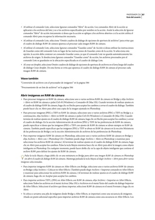 PHOTOSHOP CS3
Guía del usuario
87
• Al utilizar el comando Lote, seleccione Ignorar comandos “Abrir” de acción. Los comandos Abrir de la acción se
aplicarán a los archivos del lote y no a los archivos especificados por nombre en la acción. Anule la selección de Ignorar
comandos “Abrir” de acción únicamente si desea que la acción se aplique a los archivos abiertos o si la acción utiliza el
comando Abrir para recuperar la información necesaria.
• Al utilizar el comando Lote, seleccione "Omitir cuadros de diálogo de opciones de apertura de archivos" para evitar que
el cuadro de diálogo RAW de cámara aparezca al procesar cada imagen RAW de cámara.
• Al utilizar el comando Lote, seleccione Ignorar comandos “Guardar como” de Acción si desea utilizar las instrucciones
de Guardar como del comando Lote en lugar de las instrucciones de Guardar como de la acción. Si selecciona esta
opción, la acción debe contener un comando Guardar como, ya que el comando Lote no guarda automáticamente los
archivos de origen. Si deselecciona Ignorar comandos “Guardar como” de acción, los archivos procesados por el
comando Lote se guardarán en la ubicación especificada en el cuadro de diálogo Lote.
• Al crear un droplet, seleccione Omitir cuadros de diálogo de opciones de apertura de archivos en el área Juego del cuadro
de diálogo Crear droplet. De esta forma se evita que aparezca el cuadro de diálogo RAW de cámara al procesar cada
imagen RAW de cámara.
Véase también
“Conversión de archivos con el procesador de imágenes” en la página 584
“Procesamiento de un lote de archivos” en la página 584
Abrir imágenes en RAW de cámara
• Para procesar imágenes en RAW de cámara, seleccione uno o varios archivos RAW de cámara en Bridge y elija Archivo
> Abrir en RAW de cámara o pulse Ctrl+R (Windows) o Comando+R (Mac OS). Cuando termine de realizar ajustes en
el cuadro de diálogo RAW de cámara, haga clic en Hecho para aceptar los cambios y cerrar el cuadro de diálogo. También
puede hacer clic en Abrir para abrir una copia de la imagen ajustada en Photoshop.
• Para procesar imágenes JPEG o TIFF en RAW de cámara, seleccione uno o varios archivos JPEG o TIFF en Bridge y, a
continuación, elija Archivo > Abrir en RAW de cámara o pulse Ctrl+R (Windows) o Comando+R (Mac OS). Cuando
termine de realizar ajustes en el cuadro de diálogo RAW de cámara, haga clic en Hecho para aceptar los cambios y cerrar
el cuadro de diálogo. En la sección Administración de archivos JPEG y TIFF de las preferencias de RAW de cámara,
puede especificar si desea que las imágenes JPEG o TIFF con ajustes de RAW de cámara se abran siempre en RAW de
cámara. También puede especificar que las imágenes JPEG y TIFF se abran en RAW de cámara en la sección Miniaturas
de las preferencias de Bridge y en la sección Administración de archivos de las preferencias de Photoshop.
• Para importar imágenes RAW de cámara en Photoshop, seleccione uno o varios archivos RAW de cámara en Bridge y
elija Archivo > Abrir con > Photoshop CS3. (También puede elegir Archivo > Abrir en Photoshop y examinar para
seleccionar los archivos RAW de cámara.) Al terminar de realizar ajustes en el cuadro de diálogo RAW de cámara, haga
clic en Abrir para aceptar los cambios. Pulse la tecla Mayús mientras hace clic en Abrir para abrir la imagen como objeto
inteligente en Photoshop. En cualquier momento, puede hacer doble clic en la capa de objeto inteligente que contiene el
archivo RAW para definir los ajustes de RAW de cámara.
Pulse la tecla Mayús y haga doble clic en una miniatura en Bridge para abrir una imagen RAW de cámara en Photoshop
sin abrir el cuadro de diálogo RAW de cámara. Mantenga pulsada la tecla Mayús al elegir Archivo > Abrir para abrir varias
imágenes seleccionadas.
• Para importar imágenes RAW de cámara en After Effects con Bridge, seleccione uno o varios archivos RAW de cámara
en Bridge y elija Archivo > Colocar en After Effects. (También puede elegir Archivo > Importar comando en After Effects
y examinar para seleccionar los archivos RAW de cámara.) Al terminar de realizar ajustes en el cuadro de diálogo RAW
de cámara, haga clic en Aceptar para aceptar los cambios.
• Para importar archivos TIFF y JPEG en After Effects con RAW de cámara, elija Archivo > Importar en After Effects,
seleccione Todos los archivos en el menú Activar (Mac OS) o Archivos en el menú Texto del cuadro de diálogo Importar
de After Effects. Seleccione el archivo que desea importar, seleccione RAW de cámara en el menú Formato y haga clic en
Abrir.
• Si coloca o arrastra una pila de imágenes desde Bridge a After Effects, se importará como una secuencia de imágenes.
Añada un punto adicional específico para importar archivos RAW de cámara como una secuencia en After Effects. Los
 