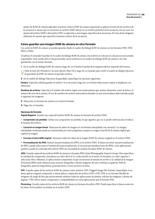 PHOTOSHOP CS3
Guía del usuario
88
ajustes de RAW de cámara aplicados al primer archivo RAW de cámara importado se aplican al resto de los archivos de
la secuencia a menos que se encuentre un archivo XMP sidecar en un archivo posterior de la secuencia. En ese caso, los
ajustes del archivo XMP o del archivo DNG se aplicarán a una imagen específica de la secuencia. El resto de las imágenes
utilizarán los ajustes que especifica el primer archivo de la secuencia.
Cómo guardar una imagen RAW de cámara en otro formato
Los archivos RAW de cámara se pueden guardar desde el cuadro de diálogo RAW de cámara en los formatos PSD, TIFF,
JPEG o DNG.
Al utilizar el comando Guardar en el cuadro de diálogo RAW de cámara, los archivos se colocan en cola para ser procesados
y guardados. Esto resulta útil si está procesando varios archivos en el cuadro de diálogo RAW de cámara y los está
guardando con el mismo formato.
1 En el cuadro de diálogo RAW de cámara, haga clic en el botón Guardar de la esquina inferior izquierda del mismo.
Pulse la tecla Alt (Windows) o la tecla Opción (Mac OS) y haga clic en Guardar para omitir el cuadro de diálogo Opciones
de guardado de RAW de cámara al guardar archivos.
2 En el cuadro de diálogo Opciones de guardado, especifique las opciones siguientes:
Destino Especifica dónde guardar el archivo. Si es necesario, haga clic en el botón Seleccionar carpeta y desplácese a la
ubicación.
Nombres de archivos Especifica el nombre del archivo según una nomenclatura que incluye elementos como la fecha y el
número de serie de la cámara. El uso de nombres de archivo informativos basados en una nomenclatura determinada ayuda
a organizar las imágenes.
3 Seleccione un formato de archivo en el menú Formato.
4 Haga clic en Guardar.
Opciones de formato
Digital Negative Guarda una copia del archivo RAW de cámara en formato de archivo DNG.
• Comprimido (sin pérdida) Utiliza una compresión sin pérdida, lo que significa que no se pierde información al reducir
el tamaño del archivo.
• Convertir en imagen lineal Almacena los datos de imagen en un formato interpolado (sin mosaico). La imagen
interpolada resultante puede ser interpretada por otros programas aunque no tengan el perfil de la cámara digital que
capturó la imagen.
• Incrustar archivo RAW original Almacena todos los datos de la imagen RAW de cámara original en el archivo DNG.
• Previsualización de JPEG Incluye una previsualización JPEG en el archivo DNG. Si desea incrustar una previsualización
de JPEG, puede seleccionar el tamaño de la previsualización. Si incrusta previsualizaciones de JPEG, otras aplicaciones
pueden acceder al contenido del archivo DNG sin necesidad de analizar los datos RAW de cámara.
JPEG Guarda copias de los archivos RAW de cámara en formato JPEG (Joint Photographic Experts Group). Para especificar
la cantidad de compresión, introduzca un valor del 0 al 12 o selecciónelo en el menú. Si introduce un valor superior o
selecciona Alta o Máxima, se aplica menos compresión, lo que incrementa el tamaño de archivo y la calidad de la imagen.
El formato JPEG suele utilizarse para mostrar fotografías y demás imágenes de tono continuo en galerías Web de
fotografías, pases de diapositivas, presentaciones y otros servicios en línea.
TIFF Guarda copias de los archivos RAW de cámara como archivos TIFF (Tagged-Image File Format). Especifique si no
desea aplicar ninguna compresión o desea aplicar compresión de archivo LZW o ZIP. TIFF es un formato flexible de
imágenes de mapa de bits que prácticamente admiten todas las aplicaciones de pintura, edición de imágenes y diseño de
páginas. TIFF ofrece mayor compresión y compatibilidad con otras aplicaciones que el formato PSD.
Photoshop Guarda copias de los archivos RAW de cámara en formato de archivo PSD. Puede especificar si desea conservar
los datos de los píxeles recortados en el archivo PSD.
 