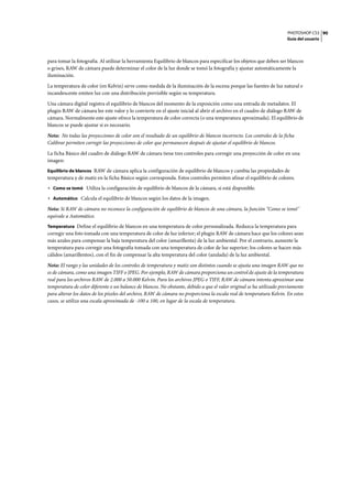 PHOTOSHOP CS3
Guía del usuario
90
para tomar la fotografía. Al utilizar la herramienta Equilibrio de blancos para especificar los objetos que deben ser blancos
o grises, RAW de cámara puede determinar el color de la luz donde se tomó la fotografía y ajustar automáticamente la
iluminación.
La temperatura de color (en Kelvin) sirve como medida de la iluminación de la escena porque las fuentes de luz natural e
incandescente emiten luz con una distribución previsible según su temperatura.
Una cámara digital registra el equilibrio de blancos del momento de la exposición como una entrada de metadatos. El
plugin RAW de cámara lee este valor y lo convierte en el ajuste inicial al abrir el archivo en el cuadro de diálogo RAW de
cámara. Normalmente este ajuste ofrece la temperatura de color correcta (o una temperatura aproximada). El equilibrio de
blancos se puede ajustar si es necesario.
Nota: No todas las proyecciones de color son el resultado de un equilibrio de blancos incorrecto. Los controles de la ficha
Calibrar permiten corregir las proyecciones de color que permanecen después de ajustar el equilibrio de blancos.
La ficha Básico del cuadro de diálogo RAW de cámara tiene tres controles para corregir una proyección de color en una
imagen:
Equilibrio de blancos RAW de cámara aplica la configuración de equilibrio de blancos y cambia las propiedades de
temperatura y de matiz en la ficha Básico según corresponda. Estos controles permiten afinar el equilibrio de colores.
• Como se tomó Utiliza la configuración de equilibrio de blancos de la cámara, si está disponible.
• Automático Calcula el equilibrio de blancos según los datos de la imagen.
Nota: Si RAW de cámara no reconoce la configuración de equilibrio de blancos de una cámara, la función "Como se tomó"
equivale a Automático.
Temperatura Define el equilibrio de blancos en una temperatura de color personalizada. Reduzca la temperatura para
corregir una foto tomada con una temperatura de color de luz inferior; el plugin RAW de cámara hace que los colores sean
más azules para compensar la baja temperatura del color (amarillenta) de la luz ambiental. Por el contrario, aumente la
temperatura para corregir una fotografía tomada con una temperatura de color de luz superior; los colores se hacen más
cálidos (amarillentos), con el fin de compensar la alta temperatura del color (azulada) de la luz ambiental.
Nota: El rango y las unidades de los controles de temperatura y matiz son distintos cuando se ajusta una imagen RAW que no
es de cámara, como una imagen TIFF o JPEG. Por ejemplo, RAW de cámara proporciona un control de ajuste de la temperatura
real para los archivos RAW de 2.000 a 50.000 Kelvin. Para los archivos JPEG o TIFF, RAW de cámara intenta aproximar una
temperatura de color diferente o un balance de blancos. No obstante, debido a que el valor original se ha utilizado previamente
para alterar los datos de los píxeles del archivo, RAW de cámara no proporciona la escala real de temperatura Kelvin. En estos
casos, se utiliza una escala aproximada de -100 a 100, en lugar de la escala de temperatura.
 