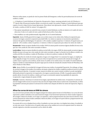 PHOTOSHOP CS3
Guía del usuario
92
Mientras realiza ajustes, no pierda de vista los puntos finales del histograma o utilice las previsualizaciones de recorte de
sombras y resaltes.
Al desplazar el control deslizante de Exposición, Recuperación o Negros, mantenga pulsada la tecla Alt (Windows) u
Opción (Mac OS) para previsualizar dónde se recortaron los resaltes o las sombras. Desplace el control deslizante hasta que
empiece el recorte y luego invierta el ajuste ligeramente. (Para obtener más información, consulte “Previsualización del recorte
de resaltes y sombras en RAW de cámara” en la página 89.)
• Para ajustar manualmente un control de tono, arrastre el control deslizante, escriba un número en el cuadro de texto o
seleccione el valor en el cuadro de texto y pulse la flecha hacia arriba o hacia abajo.
• Para restablecer un valor predeterminado, haga doble clic en el control deslizante.
Exposición Ajusta el brillo general de la imagen con un efecto mayor en los valores altos. Reduzca la exposición para
oscurecer la imagen; aumente la exposición para darle brillo. Los valores se expresan en incrementos equivalentes a
números f de apertura del diafragma. Un ajuste de +1,50 es similar a ampliar la apertura 1,5 números. De igual manera, un
ajuste de -1,50 es similar a reducir la apertura 1,5 números. (Utilice la recuperación para reducir los valores de resalte.)
Recuperación Intenta recuperar detalles de los resaltes. RAW de cámara puede reconstruir algunos detalles de áreas en las
que uno o dos canales de color están recortados en blanco.
Luz de relleno Intenta recuperar detalles de sombras sin dar brillo a los negros. RAW de cámara puede reconstruir algunos
detalles de áreas en las que uno o dos canales de color están recortados en negro. La función Luz de relleno es similar a las
sombras del filtro de sombras y resaltes de Photoshop o al efecto de sombras y resaltes de After Effects.
Negros Especifica los niveles de entrada asignados al negro en la imagen final. Si se aumentan los negros, se amplían las
áreas asignadas al negro. En ocasiones, este proceso ofrece la impresión de un aumento del contraste de la imagen. El
cambio mayor se aprecia en las sombras, siendo menor el cambio en los medios tonos y los resaltes. El control deslizante
Negros es similar al control deslizante de punto negro para los niveles de entrada del comando Niveles de Photoshop o del
efecto Niveles de After Effects.
Brillo Ajusta el brillo o la oscuridad de la imagen de forma muy similar a la propiedad Exposición. Sin embargo, en lugar
de recortar la imagen en los resaltes o las sombras, este ajuste comprime los resaltes y amplía las sombras al mover el control
deslizante hacia la derecha. A menudo, la mejor manera de utilizar este control consiste en definir la escala tonal global
definiendo primero la exposición, la recuperación y los negros y, posteriormente, el brillo. Los grandes ajustes de brillo
pueden afectar al recorte de sombras o resaltes, por lo que se recomienda reajustar las propiedades de exposición,
recuperación o negros después de ajustar el brillo.
Contraste Aumenta o disminuye el contraste de la imagen, especialmente los medios tonos. Al aumentar el contraste, las
áreas de imagen medio oscuras se oscurecen más y las áreas de imagen medio claras se aclaran más. Generalmente, se utiliza
la propiedad Contraste para ajustar el contraste de los medios tonos después de definir los valores de Exposición, Negros y
Brillo.
Afinar las curvas de tonos en RAW de cámara
Las curvas de tonos permiten afinar las imágenes después de realizar ajustes de tono en la ficha Básico. Las curvas de tonos
representan cambios realizados en la escala tonal de la imagen. El eje horizontal representa los valores tonales originarios
de la imagen (valores de entrada), con el negro a la izquierda y valores progresivamente más claros hacia la derecha. El eje
vertical representa los valores tonales cambiados (valores de salida), con el negro en la parte inferior y progresivamente más
blanco hacia la parte superior.
Si un punto de la curva se desplaza hacia arriba, el resultado es un tono más claro; si se desplaza hacia abajo, el resultado es
un tono más oscuro. Una línea recta a 45 grados indica que no hay cambios en la curva de respuesta tonal: los valores de
entrada originarios coinciden exactamente con los valores de salida.
 