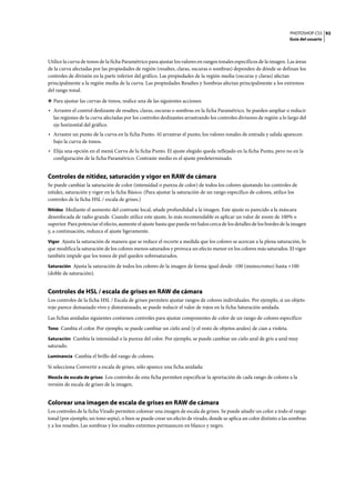 PHOTOSHOP CS3
Guía del usuario
93
Utilice la curva de tonos de la ficha Paramétrico para ajustar los valores en rangos tonales específicos de la imagen. Las áreas
de la curva afectadas por las propiedades de región (resaltes, claras, oscuras o sombras) dependen de dónde se definan los
controles de división en la parte inferior del gráfico. Las propiedades de la región media (oscuras y claras) afectan
principalmente a la región media de la curva. Las propiedades Resaltes y Sombras afectan principalmente a los extremos
del rango tonal.
❖ Para ajustar las curvas de tonos, realice una de las siguientes acciones:
• Arrastre el control deslizante de resaltes, claras, oscuras o sombras en la ficha Paramétrico. Se pueden ampliar o reducir
las regiones de la curva afectadas por los controles deslizantes arrastrando los controles divisores de región a lo largo del
eje horizontal del gráfico.
• Arrastre un punto de la curva en la ficha Punto. Al arrastrar el punto, los valores tonales de entrada y salida aparecen
bajo la curva de tonos.
• Elija una opción en el menú Curva de la ficha Punto. El ajuste elegido queda reflejado en la ficha Punto, pero no en la
configuración de la ficha Paramétrico. Contraste medio es el ajuste predeterminado.
Controles de nitidez, saturación y vigor en RAW de cámara
Se puede cambiar la saturación de color (intensidad o pureza de color) de todos los colores ajustando los controles de
nitidez, saturación y vigor en la ficha Básico. (Para ajustar la saturación de un rango específico de colores, utilice los
controles de la ficha HSL / escala de grises.)
Nitidez Mediante el aumento del contraste local, añade profundidad a la imagen. Este ajuste es parecido a la máscara
desenfocada de radio grande. Cuando utilice este ajuste, lo más recomendable es aplicar un valor de zoom de 100% o
superior. Para potenciar el efecto, aumente el ajuste hasta que pueda ver halos cerca de los detalles de los bordes de la imagen
y, a continuación, reduzca el ajuste ligeramente.
Vigor Ajusta la saturación de manera que se reduce el recorte a medida que los colores se acercan a la plena saturación, lo
que modifica la saturación de los colores menos saturados y provoca un efecto menor en los colores más saturados. El vigor
también impide que los tonos de piel queden sobresaturados.
Saturación Ajusta la saturación de todos los colores de la imagen de forma igual desde -100 (monocromo) hasta +100
(doble de saturación).
Controles de HSL / escala de grises en RAW de cámara
Los controles de la ficha HSL / Escala de grises permiten ajustar rangos de colores individuales. Por ejemplo, si un objeto
rojo parece demasiado vivo y distorsionado, se puede reducir el valor de rojos en la ficha Saturación anidada.
Las fichas anidadas siguientes contienen controles para ajustar componentes de color de un rango de colores específico:
Tono Cambia el color. Por ejemplo, se puede cambiar un cielo azul (y el resto de objetos azules) de cian a violeta.
Saturación Cambia la intensidad o la pureza del color. Por ejemplo, se puede cambiar un cielo azul de gris a azul muy
saturado.
Luminancia Cambia el brillo del rango de colores.
Si selecciona Convertir a escala de grises, sólo aparece una ficha anidada:
Mezcla de escala de grises Los controles de esta ficha permiten especificar la aportación de cada rango de colores a la
versión de escala de grises de la imagen.
Colorear una imagen de escala de grises en RAW de cámara
Los controles de la ficha Virado permiten colorear una imagen de escala de grises. Se puede añadir un color a todo el rango
tonal (por ejemplo, un tono sepia), o bien se puede crear un efecto de virado, donde se aplica un color distinto a las sombras
y a los resaltes. Las sombras y los resaltes extremos permanecen en blanco y negro.
 