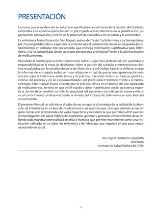 3
PRESENTACIÓN
Los retos que se evidencian en salud son significativos en el marco de la Gestión del Cuidado,
entendida ésta como la aplicación de un juicio profesional Enfermera en la planificación, or-
ganización, motivación y control de la provisión de cuidados a los usuarios y la comunidad.
La enfermera María Ascención San Miguel, autora del Texto “La Enfermera y La Farmacotera-
pia”, ha recopilado toda su experiencia profesional y el permanente deseo de búsqueda de co-
nocimientos en elaborar este documento, que entrega información significativa para Enfer-
mería, y la ha consolidado desde su propia perspectiva profesional frente a la administración
de medicamentos.
Vinculado al control que la enfermera/o tiene sobre su ejercicio profesional, con autoridad y
responsabilidad en la toma de decisiones sobre la gestión del cuidado e intervenciones dia-
rias respaldadas por lo establecido en la ley (Artículo 113 del Código Sanitario chileno), es que
la información entregada podrá ser muy valiosa en virtud de que es una aproximación más
cercana para la Enfermera entre teoría y la práctica, haciendo énfasis en buenas prácticas
clínicas del proceso y en las responsabilidades del profesional Enfermera frente a la farma-
coterapia. Este manual busca estandarizar la práctica clínica en el ámbito del uso apropiado
de medicamentos, terreno en que el ISP puede y debe manifestarse desde su extensa exper-
ticia. Se fortalece también con ello la seguridad del paciente y contribuye de manera efecti-
va al conocimiento profesional desde la mirada del Proceso de Enfermería en esta área del
conocimiento.
El presente Manual no sólo tiene el valor de ser un aporte a la mejora de la calidad de la Aten-
ción de Enfermería en el área de medicamentos en nuestro país, sino que además es un or-
gullo contar con profesionales de vasta trayectoria y experiencia que permitan al ISP avanzar
en investigación en Salud Pública de excelencia, generar y gestionar conocimientos desarro-
llando toda nuestra potencialidad técnica y humana que permite mantenerse como una ins-
titución validada en su labor de referencia y de liderazgo que requiere el país para seguir
avanzando en salud.
Dra. Ingrid Heitmann Ghigliotto
Directora
Instituto de Salud Pública de Chile
3840 MANUAL DE ENFERMERIA.indb 3 28/5/10 11:59:26
 