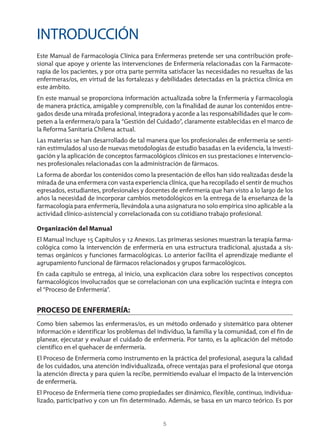 5
INTRODUCCIÓN
Este Manual de Farmacología Clínica para Enfermeras pretende ser una contribución profe-
sional que apoye y oriente las intervenciones de Enfermería relacionadas con la Farmacote-
rapia de los pacientes, y por otra parte permita satisfacer las necesidades no resueltas de las
enfermeras/os, en virtud de las fortalezas y debilidades detectadas en la práctica clínica en
este ámbito.
En este manual se proporciona información actualizada sobre la Enfermería y Farmacología
de manera práctica, amigable y comprensible, con la finalidad de aunar los contenidos entre-
gados desde una mirada profesional, integradora y acorde a las responsabilidades que le com-
peten a la enfermera/o para la “Gestión del Cuidado”, claramente establecidas en el marco de
la Reforma Sanitaria Chilena actual.
Las materias se han desarrollado de tal manera que los profesionales de enfermería se senti-
rán estimulados al uso de nuevas metodologías de estudio basadas en la evidencia, la investi-
gación y la aplicación de conceptos farmacológicos clínicos en sus prestaciones e intervencio-
nes profesionales relacionadas con la administración de fármacos.
La forma de abordar los contenidos como la presentación de ellos han sido realizadas desde la
mirada de una enfermera con vasta experiencia clínica, que ha recopilado el sentir de muchos
egresados, estudiantes, profesionales y docentes de enfermería que han visto a lo largo de los
años la necesidad de incorporar cambios metodológicos en la entrega de la enseñanza de la
farmacología para enfermería, llevándola a una asignatura no solo empírica sino aplicable a la
actividad clínico-asistencial y correlacionada con su cotidiano trabajo profesional.
Organización del Manual
El Manual incluye 15 Capítulos y 12 Anexos. Las primeras sesiones muestran la terapia farma-
cológica como la intervención de enfermería en una estructura tradicional, ajustada a sis-
temas orgánicos y funciones farmacológicas. Lo anterior facilita el aprendizaje mediante el
agrupamiento funcional de fármacos relacionados y grupos farmacológicos.
En cada capítulo se entrega, al inicio, una explicación clara sobre los respectivos conceptos
farmacológicos involucrados que se correlacionan con una explicación sucinta e íntegra con
el “Proceso de Enfermería”.
PROCESO DE ENFERMERÍA:
Como bien sabemos las enfermeras/os, es un método ordenado y sistemático para obtener
información e identificar los problemas del individuo, la familia y la comunidad, con el fin de
planear, ejecutar y evaluar el cuidado de enfermería. Por tanto, es la aplicación del método
científico en el quehacer de enfermería.
El Proceso de Enfermería como instrumento en la práctica del profesional, asegura la calidad
de los cuidados, una atención individualizada, ofrece ventajas para el profesional que otorga
la atención directa y para quien la recibe, permitiendo evaluar el impacto de la intervención
de enfermería.
El Proceso de Enfermería tiene como propiedades ser dinámico, flexible, continuo, individua-
lizado, participativo y con un fin determinado. Además, se basa en un marco teórico. Es por
3840 MANUAL DE ENFERMERIA.indb 5 28/5/10 11:59:26
 
