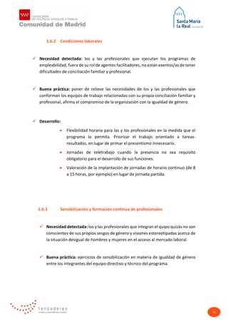 15
1.6.2 Condiciones laborales
 Necesidad detectada: los y las profesionales que ejecutan los programas de
empleabilidad, fuera de su rol de agentes facilitadores, no están exentos/as de tener
dificultades de conciliación familiar y profesional.
 Buena práctica: poner de relieve las necesidades de los y las profesionales que
conforman los equipos de trabajo relacionadas con su propia conciliación familiar y
profesional, afirma el compromiso de la organización con la igualdad de género.
 Desarrollo:
• Flexibilidad horaria para las y los profesionales en la medida que el
programa lo permita. Priorizar el trabajo orientado a tareas-
resultados, en lugar de primar el presentismo innecesario.
• Jornadas de teletrabajo cuando la presencia no sea requisito
obligatorio para el desarrollo de sus funciones.
• Valoración de la implantación de jornadas de horario continuo (de 8
a 15 horas, por ejemplo) en lugar de jornada partida.
1.6.3 Sensibilización y formación continua de profesionales
 Necesidad detectada: los y las profesionales que integran el quipo quizás no son
conscientes de sus propios sesgos de género y visiones estereotipadas acerca de
la situación desigual de hombres y mujeres en el acceso al mercado laboral.
 Buena práctica: ejercicios de sensibilización en materia de igualdad de género
entre los integrantes del equipo directivo y técnico del programa.
 