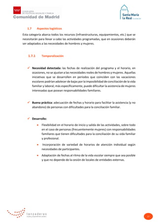 17
1.7 Aspectos logísticos
Esta categoría abarca todos los recursos (infraestructuras, equipamientos, etc.) que se
necesitarán para llevar a cabo las actividades programadas, que en ocasiones deberán
ser adaptados a las necesidades de hombres y mujeres.
1.7.1 Temporalización
 Necesidad detectada: las fechas de realización del programa y el horario, en
ocasiones, no se ajustan a las necesidades reales de hombres y mujeres. Aquellas
iniciativas que se desarrollen en períodos que coinciden con las vacaciones
escolares podrían adolecer de bajas por la imposibilidad de conciliación de la vida
familiar y laboral; más específicamente, puede dificultar la asistencia de mujeres
interesadas que posean responsabilidades familiares.
 Buena práctica: adecuación de fechas y horario para facilitar la asistencia (y no
abandono) de personas con dificultades para la conciliación familiar.
 Desarrollo:
• Flexibilidad en el horario de inicio y salida de las actividades, sobre todo
en el caso de personas (frecuentemente mujeres) con responsabilidades
familiares que tienen dificultades para la conciliación de su vida familiar
y profesional.
• Incorporación de variedad de horarios de atención individual según
necesidades de participantes.
• Adaptación de fechas al ritmo de la vida escolar siempre que sea posible
y que no depende de la cesión de locales de entidades externas.
 