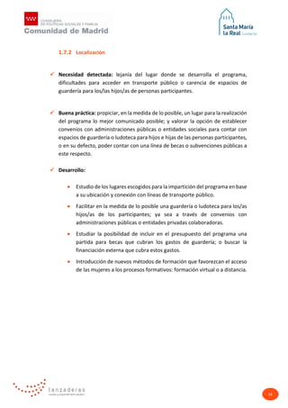 18
1.7.2 Localización
 Necesidad detectada: lejanía del lugar donde se desarrolla el programa,
dificultades para acceder en transporte público o carencia de espacios de
guardería para los/las hijos/as de personas participantes.
 Buena práctica: propiciar, en la medida de lo posible, un lugar para la realización
del programa lo mejor comunicado posible; y valorar la opción de establecer
convenios con administraciones públicas o entidades sociales para contar con
espacios de guardería o ludoteca para hijos e hijas de las personas participantes,
o en su defecto, poder contar con una línea de becas o subvenciones públicas a
este respecto.
 Desarrollo:
• Estudio de los lugares escogidos para la impartición del programa en base
a su ubicación y conexión con líneas de transporte público.
• Facilitar en la medida de lo posible una guardería o ludoteca para los/as
hijos/as de los participantes; ya sea a través de convenios con
administraciones públicas o entidades privadas colaboradoras.
• Estudiar la posibilidad de incluir en el presupuesto del programa una
partida para becas que cubran los gastos de guardería; o buscar la
financiación externa que cubra estos gastos.
• Introducción de nuevos métodos de formación que favorezcan el acceso
de las mujeres a los procesos formativos: formación virtual o a distancia.
 