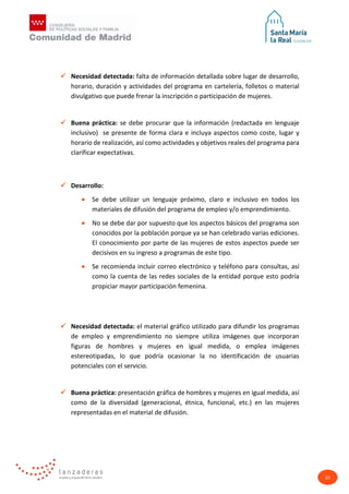 20
 Necesidad detectada: falta de información detallada sobre lugar de desarrollo,
horario, duración y actividades del programa en cartelería, folletos o material
divulgativo que puede frenar la inscripción o participación de mujeres.
 Buena práctica: se debe procurar que la información (redactada en lenguaje
inclusivo) se presente de forma clara e incluya aspectos como coste, lugar y
horario de realización, así como actividades y objetivos reales del programa para
clarificar expectativas.
 Desarrollo:
• Se debe utilizar un lenguaje próximo, claro e inclusivo en todos los
materiales de difusión del programa de empleo y/o emprendimiento.
• No se debe dar por supuesto que los aspectos básicos del programa son
conocidos por la población porque ya se han celebrado varias ediciones.
El conocimiento por parte de las mujeres de estos aspectos puede ser
decisivos en su ingreso a programas de este tipo.
• Se recomienda incluir correo electrónico y teléfono para consultas, así
como la cuenta de las redes sociales de la entidad porque esto podría
propiciar mayor participación femenina.
 Necesidad detectada: el material gráfico utilizado para difundir los programas
de empleo y emprendimiento no siempre utiliza imágenes que incorporan
figuras de hombres y mujeres en igual medida, o emplea imágenes
estereotipadas, lo que podría ocasionar la no identificación de usuarias
potenciales con el servicio.
 Buena práctica: presentación gráfica de hombres y mujeres en igual medida, así
como de la diversidad (generacional, étnica, funcional, etc.) en las mujeres
representadas en el material de difusión.
 