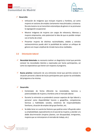 21
 Desarrollo:
• Utilización de imágenes que incluyan mujeres y hombres, así como
mujeres en sectores de empleo ciertamente masculinizados y viceversa.
De esta manera no se transmiten estereotipos de género ni se promueve
la segregación ocupacional.
• Mostrar imágenes de mujeres con cargos de relevancia, lideresas y
mujeres empresarias, esto potenciará la idea de que es posible romper
con el techo de cristal.
• Presentar mujeres de distintas nacionalidades, edades y estratos
socioeconómicos puede abrir la posibilidad de realizar un enfoque de
género con mayor amplitud de mirada hacia otras realidades.
2.2 Orientación laboral
 Necesidad detectada: es necesario realizar un diagnóstico inicial que permita
conocer las necesidades latentes y expresadas por los/as participantes, así
como las expectativas que tienen con respecto al programa.
 Buena práctica: realización de una entrevista inicial que permita conocer la
situación personal y laboral de los/as participantes para ajustar las actividades
del programa a las mismas.
 Desarrollo:
• Contemplar de forma diferente las necesidades, barreras y
potencialidades de mujeres y hombres ante el mercado laboral.
• Durante la entrevista se pretenderá conocer aspectos de tipo laboral y
personal como disponibilidad horaria y geográfica, competencias
técnicas y habilidades sociales, existencia de responsabilidades
familiares, situación de empleo del grupo familiar, etc.
• Se debe tener en cuenta los factores que podrían estar influyendo sobre
su empleabilidad, especialmente en el caso de las mujeres; y atender a la
doble discriminación (mujeres jóvenes, con discapacidad, inmigrantes,
mujeres que se reincorporan al mercado de trabajo, etc.)
 
