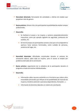 22
 Necesidad detectada: formulación de actividades y ofertas de empleo que
perpetúan roles de género.
 Buena práctica: ofrecer a los y las participantes la posibilidad de ampliar campos
profesionales.
 Desarrollo:
• Se facilitará el acceso a las mujeres a sectores preponderantemente
masculinos, como por ejemplo vigilante de seguridad, conductora de
autobús, etc.
• Se hará lo propio con participantes varones a los que se les propondrá la
apertura hacia sectores feminizados, como cuidado de personas,
asistencia de hogar, etc.
 Necesidad detectada: dificultades encontradas durante el proceso de
orientación laboral, sobre todo en mujeres, para el acceso al empleo por
problemas derivados de la conciliación.
 Buena práctica: seguimiento de la andadura de la participante durante el
programa a través de tutorías individualizadas.
 Desarrollo:
• Información sobre recursos existentes en el territorio que cubren otras
necesidades personales que influyen en las posibilidades de inserción de
mujeres y hombres (atención a personas dependientes, formación...).
• Información de derechos laborales en materia de conciliación.
 