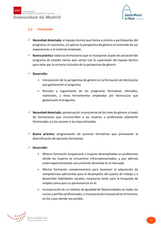 23
2.3 Formación
 Necesidad detectada: el equipo técnico que forma y orienta a participantes del
programa, en ocasiones, no aplican la perspectiva de género al contenido de sus
exposiciones o el material empleado.
 Buena práctica: todas las formaciones que se incorporan al plan de actuación del
programa de empleo tienen que contar con la supervisión del equipo técnico
para velar por la correcta inclusión de la perspectiva de género.
 Desarrollo:
• Introducción de la perspectiva de género en la formación de técnicos/as
que gestionarán el programa.
• Revisión y seguimiento de los programas formativos ofertados,
materiales, u otras herramientas empleadas por técnicos/as que
gestionarán el programa.
 Necesidad detectada: perpetuación inconsciente de los roles de género a través
de formaciones que circunscriben a las mujeres a profesiones altamente
feminizadas y a los varones a las masculinizadas.
 Buena práctica: programación de acciones formativas que promuevan la
diversificación de opciones formativas.
 Desarrollo:
• Ofrecer formación ocupacional a mujeres desempleadas en profesiones
donde las mujeres se encuentran infrarrepresentadas, y que además
están experimentando una creciente demanda en el mercado.
• Ofertar formación complementaria para favorecer la adquisición de
competencias adicionales para el desempeño del puesto de trabajo y a
desarrollar habilidades sociales, necesarias tanto para la búsqueda de
empleo como para su permanencia en él.
• Incorporación de un módulo de Igualdad de Oportunidades en todos los
cursos y perfiles profesionales, o incorporación transversal en el temario,
en los casos donde sea posible.
 