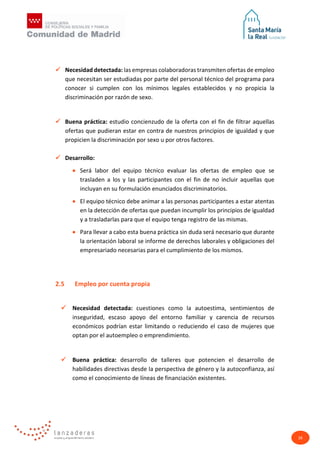 26
 Necesidad detectada: las empresas colaboradoras transmiten ofertas de empleo
que necesitan ser estudiadas por parte del personal técnico del programa para
conocer si cumplen con los mínimos legales establecidos y no propicia la
discriminación por razón de sexo.
 Buena práctica: estudio concienzudo de la oferta con el fin de filtrar aquellas
ofertas que pudieran estar en contra de nuestros principios de igualdad y que
propicien la discriminación por sexo u por otros factores.
 Desarrollo:
• Será labor del equipo técnico evaluar las ofertas de empleo que se
trasladen a los y las participantes con el fin de no incluir aquellas que
incluyan en su formulación enunciados discriminatorios.
• El equipo técnico debe animar a las personas participantes a estar atentas
en la detección de ofertas que puedan incumplir los principios de igualdad
y a trasladarlas para que el equipo tenga registro de las mismas.
• Para llevar a cabo esta buena práctica sin duda será necesario que durante
la orientación laboral se informe de derechos laborales y obligaciones del
empresariado necesarias para el cumplimiento de los mismos.
2.5 Empleo por cuenta propia
 Necesidad detectada: cuestiones como la autoestima, sentimientos de
inseguridad, escaso apoyo del entorno familiar y carencia de recursos
económicos podrían estar limitando o reduciendo el caso de mujeres que
optan por el autoempleo o emprendimiento.
 Buena práctica: desarrollo de talleres que potencien el desarrollo de
habilidades directivas desde la perspectiva de género y la autoconfianza, así
como el conocimiento de líneas de financiación existentes.
 