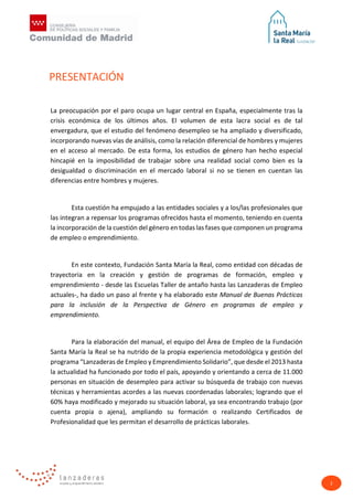 2
La preocupación por el paro ocupa un lugar central en España, especialmente tras la
crisis económica de los últimos años. El volumen de esta lacra social es de tal
envergadura, que el estudio del fenómeno desempleo se ha ampliado y diversificado,
incorporando nuevas vías de análisis, como la relación diferencial de hombres y mujeres
en el acceso al mercado. De esta forma, los estudios de género han hecho especial
hincapié en la imposibilidad de trabajar sobre una realidad social como bien es la
desigualdad o discriminación en el mercado laboral si no se tienen en cuentan las
diferencias entre hombres y mujeres.
Esta cuestión ha empujado a las entidades sociales y a los/las profesionales que
las integran a repensar los programas ofrecidos hasta el momento, teniendo en cuenta
la incorporación de la cuestión del género en todas las fases que componen un programa
de empleo o emprendimiento.
En este contexto, Fundación Santa María la Real, como entidad con décadas de
trayectoria en la creación y gestión de programas de formación, empleo y
emprendimiento - desde las Escuelas Taller de antaño hasta las Lanzaderas de Empleo
actuales-, ha dado un paso al frente y ha elaborado este Manual de Buenas Prácticas
para la inclusión de la Perspectiva de Género en programas de empleo y
emprendimiento.
Para la elaboración del manual, el equipo del Área de Empleo de la Fundación
Santa María la Real se ha nutrido de la propia experiencia metodológica y gestión del
programa “Lanzaderas de Empleo y Emprendimiento Solidario”, que desde el 2013 hasta
la actualidad ha funcionado por todo el país, apoyando y orientando a cerca de 11.000
personas en situación de desempleo para activar su búsqueda de trabajo con nuevas
técnicas y herramientas acordes a las nuevas coordenadas laborales; logrando que el
60% haya modificado y mejorado su situación laboral, ya sea encontrando trabajo (por
cuenta propia o ajena), ampliando su formación o realizando Certificados de
Profesionalidad que les permitan el desarrollo de prácticas laborales.
PRESENTACIÓN
 
