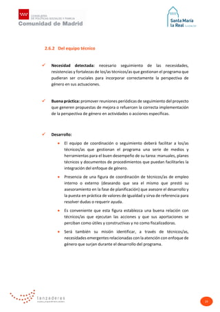 29
2.6.2 Del equipo técnico
 Necesidad detectada: necesario seguimiento de las necesidades,
resistencias y fortalezas de los/as técnicos/as que gestionan el programa que
pudieran ser cruciales para incorporar correctamente la perspectiva de
género en sus actuaciones.
 Buena práctica: promover reuniones periódicas de seguimiento del proyecto
que generen propuestas de mejora o refuercen la correcta implementación
de la perspectiva de género en actividades o acciones específicas.
 Desarrollo:
• El equipo de coordinación o seguimiento deberá facilitar a los/as
técnicos/as que gestionan el programa una serie de medios y
herramientas para el buen desempeño de su tarea: manuales, planes
técnicos y documentos de procedimientos que puedan facilitarles la
integración del enfoque de género.
• Presencia de una figura de coordinación de técnicos/as de empleo
interno o externo (deseando que sea el mismo que prestó su
asesoramiento en la fase de planificación) que asesore el desarrollo y
la puesta en práctica de valores de igualdad y sirva de referencia para
resolver dudas o requerir ayuda.
• Es conveniente que esta figura establezca una buena relación con
técnicos/as que ejecutan las acciones y que sus aportaciones se
perciban como útiles y constructivas y no como fiscalizadoras.
• Será también su misión identificar, a través de técnicos/as,
necesidades emergentes relacionadas con la atención con enfoque de
género que surjan durante el desarrollo del programa.
 