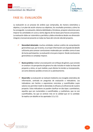 30
FASE III.- EVALUACIÓN
La evaluación es un proceso de análisis que comprueba, de manera sistemática y
objetiva, si un plan de acción alcanza sus objetivos, los resultados previstos y cómo los
ha conseguido. La evaluación, detecta debilidades y fortalezas, propone soluciones para
mejorar las actividades en curso y sienta algunas de las bases para futuras actuaciones.
La evaluación debe ser sistemática y periódica y debe entenderse desde una dimensión
integral y transversal presente en todas las fases del ciclo de vida del proyecto.
 Necesidad detectada: muchas entidades realizan análisis de comprobación
generalistas que, por lo tanto, no arrojan información con el grado de detalle
suficiente para conocer conclusiones moderadas por variables como el sexo
de los/as participantes. La evaluación sirve para mejorar. Desde conclusiones
generalistas es complejo mejorar.
 Buena práctica: realizar una evaluación con enfoque de género, que consiste
en analizar si la perspectiva de género ha sido incluida en todas las fases del
proyecto y cómo, en qué medida y qué efectos ha tenido su incorporación,
así como detectar posibles errores en su planteamiento.
 Desarrollo: La evaluación se realizará mediante una recogida sistemática de
información, centrada en preguntas de evaluación e indicadores. Los
indicadores son hechos o expresiones concretas y cuantificables cuyos
valores nos permiten medir la idoneidad, la eficacia y la eficiencia de nuestro
proyecto. Estos indicadores se pueden clasificar en dos tipos: cuantitativos,
aquellos que son numerables o cuantificables; y cualitativos, que no son
cuantificables, los que se centran más en la calidad que en la cantidad.
Se explica con detalle en los apartados 3.1 y 3.2:
 