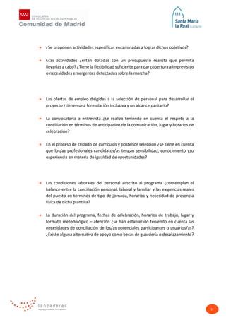 32
• ¿Se proponen actividades específicas encaminadas a lograr dichos objetivos?
• Esas actividades ¿están dotadas con un presupuesto realista que permita
llevarlas a cabo? ¿Tiene la flexibilidad suficiente para dar cobertura a imprevistos
o necesidades emergentes detectadas sobre la marcha?
• Las ofertas de empleo dirigidas a la selección de personal para desarrollar el
proyecto ¿tienen una formulación inclusiva y un alcance paritario?
• La convocatoria a entrevista ¿se realiza teniendo en cuenta el respeto a la
conciliación en términos de anticipación de la comunicación, lugar y horarios de
celebración?
• En el proceso de cribado de currículos y posterior selección ¿se tiene en cuenta
que los/as profesionales candidatos/as tengan sensibilidad, conocimiento y/o
experiencia en materia de igualdad de oportunidades?
• Las condiciones laborales del personal adscrito al programa ¿contemplan el
balance entre la conciliación personal, laboral y familiar y las exigencias reales
del puesto en términos de tipo de jornada, horarios y necesidad de presencia
física de dicha plantilla?
• La duración del programa, fechas de celebración, horarios de trabajo, lugar y
formato metodológico – atención ¿se han establecido teniendo en cuenta las
necesidades de conciliación de los/as potenciales participantes o usuarios/as?
¿Existe alguna alternativa de apoyo como becas de guardería o desplazamiento?
 