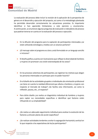 33
La evaluación del proceso debe incluir la revisión de la aplicación de la perspectiva de
género en el desarrollo y ejecución del proyecto, así como si la metodología planteada
ha permitido desarrollar correctamente las actuaciones previstas. Es importante
identificar si han aparecido limitaciones a este ejercicio y enumerarlas.
A continuación, se enumeran algunas preguntas de evaluación e indicadores de proceso
que podrían tenerse en cuenta en la evaluación del proceso o ejecución.
• En la difusión del programa para la captación de participantes interesados ¿se
están utilizando estrategias y medios con un alcance paritario?
• ¿El mensaje sobre el programa es claro y está formulado en un lenguaje sencillo
e inclusivo?
• El diseño gráfico ¿cuenta con ilustraciones que reflejan la diversidad de hombres
y mujeres sin promover una visión estereotipada de los sexos?
• En los procesos selectivos de participantes ¿se registran los motivos que alegan
las personas interesadas en participar para no poder hacerlo?
• En el diseño de las actividades grupales o individuales de orientación profesional
¿se tiene en cuenta la realidad diferencial que afecta a hombres y mujeres con
respecto al mercado de trabajo? ¿Se facilita esta información, así como la
reflexión, pautas, etc., al respecto?
• Para dicho diseño ¿se realiza un diagnóstico individual de hombres y mujeres
para captar sus necesidades específicas e identificar qué factores están
influyendo en su empleabilidad?
• ¿Se realiza un adecuado seguimiento individual para analizar la evolución de los
factores y articular planes de acción específicos?
• ¿Se realizan actividades tendentes a evitar la segregación horizontal y vertical en
lo que respecta a las expectativas de los/as participantes?
 