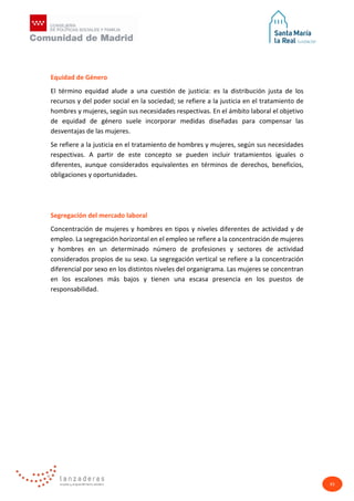 43
Equidad de Género
El término equidad alude a una cuestión de justicia: es la distribución justa de los
recursos y del poder social en la sociedad; se refiere a la justicia en el tratamiento de
hombres y mujeres, según sus necesidades respectivas. En el ámbito laboral el objetivo
de equidad de género suele incorporar medidas diseñadas para compensar las
desventajas de las mujeres.
Se refiere a la justicia en el tratamiento de hombres y mujeres, según sus necesidades
respectivas. A partir de este concepto se pueden incluir tratamientos iguales o
diferentes, aunque considerados equivalentes en términos de derechos, beneficios,
obligaciones y oportunidades.
Segregación del mercado laboral
Concentración de mujeres y hombres en tipos y niveles diferentes de actividad y de
empleo. La segregación horizontal en el empleo se refiere a la concentración de mujeres
y hombres en un determinado número de profesiones y sectores de actividad
considerados propios de su sexo. La segregación vertical se refiere a la concentración
diferencial por sexo en los distintos niveles del organigrama. Las mujeres se concentran
en los escalones más bajos y tienen una escasa presencia en los puestos de
responsabilidad.
 