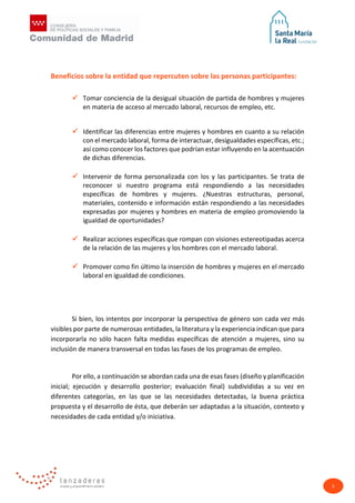 5
Beneficios sobre la entidad que repercuten sobre las personas participantes:
 Tomar conciencia de la desigual situación de partida de hombres y mujeres
en materia de acceso al mercado laboral, recursos de empleo, etc.
 Identificar las diferencias entre mujeres y hombres en cuanto a su relación
con el mercado laboral, forma de interactuar, desigualdades específicas, etc.;
así como conocer los factores que podrían estar influyendo en la acentuación
de dichas diferencias.
 Intervenir de forma personalizada con los y las participantes. Se trata de
reconocer si nuestro programa está respondiendo a las necesidades
específicas de hombres y mujeres. ¿Nuestras estructuras, personal,
materiales, contenido e información están respondiendo a las necesidades
expresadas por mujeres y hombres en materia de empleo promoviendo la
igualdad de oportunidades?
 Realizar acciones específicas que rompan con visiones estereotipadas acerca
de la relación de las mujeres y los hombres con el mercado laboral.
 Promover como fin último la inserción de hombres y mujeres en el mercado
laboral en igualdad de condiciones.
Si bien, los intentos por incorporar la perspectiva de género son cada vez más
visibles por parte de numerosas entidades, la literatura y la experiencia indican que para
incorporarla no sólo hacen falta medidas específicas de atención a mujeres, sino su
inclusión de manera transversal en todas las fases de los programas de empleo.
Por ello, a continuación se abordan cada una de esas fases (diseño y planificación
inicial; ejecución y desarrollo posterior; evaluación final) subdivididas a su vez en
diferentes categorías, en las que se las necesidades detectadas, la buena práctica
propuesta y el desarrollo de ésta, que deberán ser adaptadas a la situación, contexto y
necesidades de cada entidad y/o iniciativa.
 