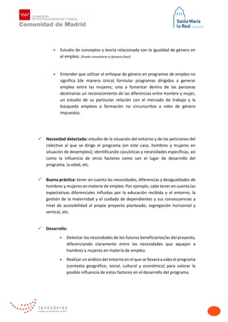 7
• Estudio de conceptos y teoría relacionada con la igualdad de género en
el empleo. (Puede consultarse el glosario final)
• Entender que utilizar el enfoque de género en programas de empleo no
significa (de manera única) formular programas dirigidos a generar
empleo entre las mujeres; sino a fomentar dentro de las personas
destinarias un reconocimiento de las diferencias entre hombre y mujer,
un estudio de su particular relación con el mercado de trabajo y la
búsqueda empleos o formación no circunscritos a roles de género
impuestos.
 Necesidad detectada: estudio de la situación del entorno y de las peticiones del
colectivo al que se dirige el programa (en este caso, hombres y mujeres en
situación de desempleo); identificando casuísticas y necesidades específicas, así
como la influencia de otros factores como son el lugar de desarrollo del
programa, la edad, etc.
 Buena práctica: tener en cuenta las necesidades, diferencias y desigualdades de
hombres y mujeres en materia de empleo. Por ejemplo, cabe tener en cuenta las
expectativas diferenciales influidas por la educación recibida y el entorno; la
gestión de la maternidad y el cuidado de dependientes y sus consecuencias a
nivel de accesibilidad al propio proyecto planteado; segregación horizontal y
vertical, etc.
 Desarrollo:
• Detectar las necesidades de los futuros beneficiarios/as del proyecto,
diferenciando claramente entre las necesidades que aquejan a
hombres y mujeres en materia de empleo.
• Realizar un análisis del entorno en el que se llevará a cabo el programa
(contexto geográfico, social, cultural y económico) para valorar la
posible influencia de estos factores en el desarrollo del programa.
 