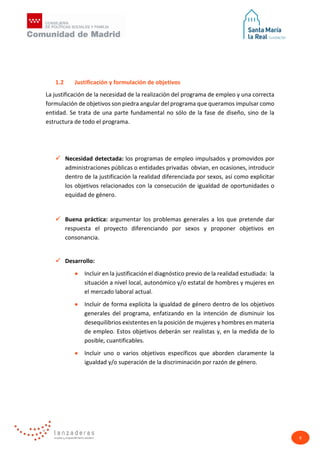 8
1.2 Justificación y formulación de objetivos
La justificación de la necesidad de la realización del programa de empleo y una correcta
formulación de objetivos son piedra angular del programa que queramos impulsar como
entidad. Se trata de una parte fundamental no sólo de la fase de diseño, sino de la
estructura de todo el programa.
 Necesidad detectada: los programas de empleo impulsados y promovidos por
administraciones públicas o entidades privadas obvian, en ocasiones, introducir
dentro de la justificación la realidad diferenciada por sexos, así como explicitar
los objetivos relacionados con la consecución de igualdad de oportunidades o
equidad de género.
 Buena práctica: argumentar los problemas generales a los que pretende dar
respuesta el proyecto diferenciando por sexos y proponer objetivos en
consonancia.
 Desarrollo:
• Incluir en la justificación el diagnóstico previo de la realidad estudiada: la
situación a nivel local, autonómico y/o estatal de hombres y mujeres en
el mercado laboral actual.
• Incluir de forma explícita la igualdad de género dentro de los objetivos
generales del programa, enfatizando en la intención de disminuir los
desequilibrios existentes en la posición de mujeres y hombres en materia
de empleo. Estos objetivos deberán ser realistas y, en la medida de lo
posible, cuantificables.
• Incluir uno o varios objetivos específicos que aborden claramente la
igualdad y/o superación de la discriminación por razón de género.
 