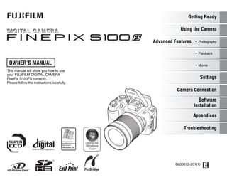 OWNER’S MANUAL
This manual will show you how to use
your FUJIFILM DIGITAL CAMERA
FinePix S100FS correctly.
Please follow the instructions carefully.
BL00672-201(1)
Getting Ready
Using the Camera
Advanced Features • Photography
Settings
Camera Connection
Software
Installation
• Playback
• Movie
Appendices
Troubleshooting
 