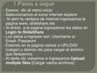 Damos    clic al menú inicio
 Seleccionamos el icono internet explore
 Al abrir la ventana de internet ingresamos la
  pagina www. slideshare.net
 Al entrar a la pagina ingresamos los datos en
  Login to SlideShare
 Los datos a ingresar son: Username or
  Email- Password
 Estando en la pagina vamos a UPLOAD
  (cargar) y damos clic para cargar el archivo
  que deseamos.
 Al darle cilc volvemos e ingresamos Upload
  multiple files (Cargar varios archivos)
 